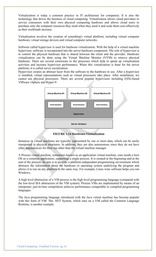 Cloud Computing: Unedited Version pg. 19
Virtualization is today a common practice in IT architecture for companies. It is also the
technology that drives the business of cloud computing. Virtualization allows cloud providers to
service consumers with their own physical computing hardware and allows cloud users to
purchase only the computer resources they need when they need it and scale them cost-effectively
as their workloads increase.
Virtualization involves the creation of something's virtual platform, including virtual computer
hardware, virtual storage devices and virtual computer networks.
Software called hypervisor is used for hardware virtualization. With the help of a virtual machine
hypervisor, software is incorporated into the server hardware component. The role of hypervisor is
to control the physical hardware that is shared between the client and the provider. Hardware
virtualization can be done using the Virtual Machine Monitor (VVM) to remove physical
hardware. There are several extensions to the processes which help to speed up virtualization
activities and increase hypervisor performance. When this virtualization is done for the server
platform, it is called server socialization.
Hypervisor creates an abstract layer from the software to the hardware in use. After a hypervisor
is installed, virtual representations such as virtual processors take place. After installation, we
cannot use physical processors. There are several popular hypervisors including ESXi-based
VMware vSphere and Hyper-V.
FIGURE 1.14 Hardware Virtualization
Instances in virtual machines are typically represented by one or more data, which can be easily
transported in physical structures. In addition, they are also autonomous since they do not have
other dependencies for their use other than the virtual machine manager.
A Process virtual machine, sometimes known as an application virtual machine, runs inside a host
OS as a common application, supporting a single process. It is created at the beginning and at the
end of the process. Its aim is to provide a platform-independent programming environment which
abstracts the information about the hardware or operating system underlying the program and
allows it to run on any platform in the same way. For example, Linux wine software helps you run
Windows.
A high level abstraction of a VM process is the high level programming language (compared with
the low-level ISA abstraction of the VM system). Process VMs are implemented by means of an
interpreter; just-in-time compilation achieves performance comparable to compiled programming
languages.
The Java programming language introduced with the Java virtual machine has become popular
with this form of VM. The .NET System, which runs on a VM called the Common Language
Runtime, is another example.
 