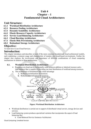 Cloud Computing: Unedited Version
Unit 4
Chapter – 1
Fundamental Cloud Architectures
Unit Structure:
4.1.1 Workload Distribution Architecture
4.2.1 Resource Pooling Architecture
4.3.1 Dynamic Scalability Architecture
4.4.1 Elastic Resource Capacity Architecture
4.5.1 Service Load Balancing Architecture
4.6.1 Cloud Bursting Architecture
4.7.1 Elastic Disk Provisioning Architecture
4.8.1 Redundant Storage Architecture
Objective:
To learn how to use Cloud Services.
Introduction:
This chapter introduces and describes several of the more common foundational cloud architectural models,
each explaining a common usage and characteristic of modern day cloud-based environments. Further the
chapter also explores the involvement and importance of different combinations of cloud computing
mechanisms in relation to these architectures.
4.1. Workload Distribution Architecture
• Resources on cloud can be horizontally scald using an addition or identical resource and a
load balancer that is capable of providing run time distribution of workload among resources.
• This architecture of distribution has a dual advantage
i. Reduces overutilization of resources.
ii. Reduces underutilization of resources.
Figure: Workload Distribution Architecture
• Workload distribution is carried out in support of distributed virtual servers, storage devices and
services.
• Load balancing system produces specialized variation that incorporates the aspect of load
balancing like:
i. Load Balanced Service Instances Architecture
 