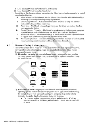 Cloud Computing: Unedited Version
ii. Load Balanced Virtual Server Instances Architecture
iii. Load Balanced Virtual Switches Architecture
• In addition to the above mentioned mechanism, the following mechanisms can also be part of
this cloud architecture:
i. Audit Monitor – Resources that process the data can determine whether monitoring is
necessary to fulfill legal and regulatory requirements.
ii. Cloud Usage Monitor – Various monitors can be involved to carry out runtime
workload tracking and data processing.
iii. Hypervisor – Workloads between hypervisors and the virtual servers that they host
may require distribution.
iv. Logical Network Perimeter – The logical network perimeter isolates cloud consumer
network boundaries in relation to how and where workloads are distributed.
v. Resource Cluster – Clustered IT resources in active/active mode are commonly used
to support workload balancing between different cluster nodes.
vi. Resource Replication – This mechanism can generate new instances of virtualized IT
resources in response to runtime workload distribution demands.
.
4.2. Resource Pooling Architecture
• This architecture is based on the use of one or more resource from a pool of resources,
in which identical synchronized resources are grouped and maintained by a system.
Examples of resource pools:
1) Physical server pools: are group of physical servers networked to have installed
operating systems and other necessary programs and/or applications and are ready
for immediate use.
2) Virtual server pools: are group of virtual servers networked to have installed
operating systems and other necessary programs and/or applications and are ready
for immediate use. They are usually configured using one of several available
templates chosen by the cloud consumer during provisioning.
• For example, a cloud consumer can set up a pool of mid-tier Windows
servers with 4 GB of RAM or a pool of low-tier Ubuntu servers with 2 GB
of RAM.
 