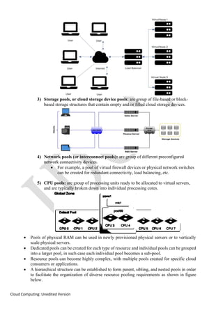 Cloud Computing: Unedited Version
3) Storage pools, or cloud storage device pools: are group of file-based or block-
based storage structures that contain empty and/or filled cloud storage devices.
4) Network pools (or interconnect pools): are group of different preconfigured
network connectivity devices.
• For example, a pool of virtual firewall devices or physical network switches
can be created for redundant connectivity, load balancing, etc.
5) CPU pools: are group of processing units ready to be allocated to virtual servers,
and are typically broken down into individual processing cores.
• Pools of physical RAM can be used in newly provisioned physical servers or to vertically
scale physical servers.
• Dedicated pools can be created for each type of resource and individual pools can be grouped
into a larger pool, in such case each individual pool becomes a sub-pool.
• Resource pools can become highly complex, with multiple pools created for specific cloud
consumers or applications.
• A hierarchical structure can be established to form parent, sibling, and nested pools in order
to facilitate the organization of diverse resource pooling requirements as shown in figure
below.
 
