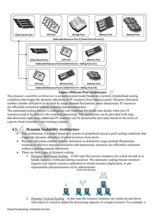 Cloud Computing: Unedited Version
Figure: Different Pool Architecture
The dynamic scalability architecture is an architectural model based on a system of predefined scaling
conditions that trigger the dynamic allocation of IT resources from resource pools. Dynamic allocation
enables variable utilization as dictated by usage demand fluctuations, since unnecessary IT resources
are efficiently reclaimed without requiring manual interaction.
The automated scaling listener is configured with workload thresholds that dictate when new IT
resources need to be added to the workload processing. This mechanism can be provided with logic
that determines how many additional IT resources can be dynamically provided, based on the terms of
a given cloud consumer’s provisioning contract.
4.3. Dynamic Scalability Architecture
• This architecture is a model based on a system of predefined resource pool scaling conditions that
trigger the dynamic allocation of cloud resources from pools.
• Dynamic allocation enables variable utilization as defined by usage demand fluctuations,
resulting in effective resource utilization and unnecessary resources are efficiently reclaimed
without requiring manual interaction.
• There are three types of dynamic scaling:
1. Dynamic Horizontal Scaling – in this type the resource instances are scaled out and in to
handle dynamic workloads during execution. The automatic scaling listener monitors
requests and signals resource replication to initiate resource duplication, as per
requirements and permissions set by administrator.
2. Dynamic Vertical Scaling – in this type the resource instances are scaled up and down
when there is a need to adjust the processing capacity of a single resource. For example, a
 