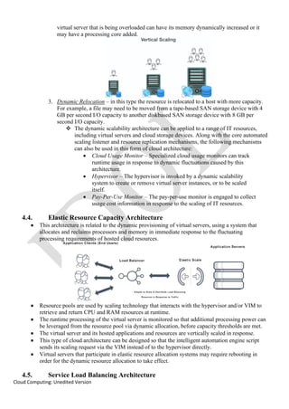 Cloud Computing: Unedited Version
virtual server that is being overloaded can have its memory dynamically increased or it
may have a processing core added.
3. Dynamic Relocation – in this type the resource is relocated to a host with more capacity.
For example, a file may need to be moved from a tape-based SAN storage device with 4
GB per second I/O capacity to another diskbased SAN storage device with 8 GB per
second I/O capacity.
❖ The dynamic scalability architecture can be applied to a range of IT resources,
including virtual servers and cloud storage devices. Along with the core automated
scaling listener and resource replication mechanisms, the following mechanisms
can also be used in this form of cloud architecture:
• Cloud Usage Monitor – Specialized cloud usage monitors can track
runtime usage in response to dynamic fluctuations caused by this
architecture.
• Hypervisor – The hypervisor is invoked by a dynamic scalability
system to create or remove virtual server instances, or to be scaled
itself.
• Pay-Per-Use Monitor – The pay-per-use monitor is engaged to collect
usage cost information in response to the scaling of IT resources.
4.4. Elastic Resource Capacity Architecture
• This architecture is related to the dynamic provisioning of virtual servers, using a system that
allocates and reclaims processors and memory in immediate response to the fluctuating
processing requirements of hosted cloud resources.
• Resource pools are used by scaling technology that interacts with the hypervisor and/or VIM to
retrieve and return CPU and RAM resources at runtime.
• The runtime processing of the virtual server is monitored so that additional processing power can
be leveraged from the resource pool via dynamic allocation, before capacity thresholds are met.
• The virtual server and its hosted applications and resources are vertically scaled in response.
• This type of cloud architecture can be designed so that the intelligent automation engine script
sends its scaling request via the VIM instead of to the hypervisor directly.
• Virtual servers that participate in elastic resource allocation systems may require rebooting in
order for the dynamic resource allocation to take effect.
4.5. Service Load Balancing Architecture
 