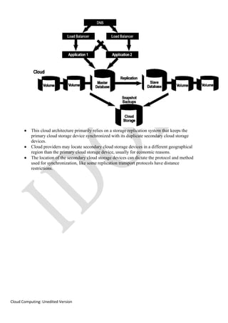 Cloud Computing: Unedited Version
• This cloud architecture primarily relies on a storage replication system that keeps the
primary cloud storage device synchronized with its duplicate secondary cloud storage
devices.
• Cloud providers may locate secondary cloud storage devices in a different geographical
region than the primary cloud storage device, usually for economic reasons.
• The location of the secondary cloud storage devices can dictate the protocol and method
used for synchronization, like some replication transport protocols have distance
restrictions.
 