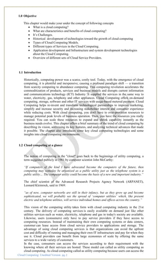 Cloud Computing: Unedited Version pg. 2
1.0 Objective
This chapter would make your under the concept of following concepts
• What is a cloud computing?
• What are characteristics and benefits of cloud computing?
• It’s Challenges.
• Historical development of technologies toward the growth of cloud computing
• Types of Cloud Computing Models.
• Different types of Services in the Cloud Computing.
• Application development and Infrastructure and system development technologies
about the Cloud Computing.
• Overview of different sets of Cloud Service Providers.
1.1 Introduction
Historically, computing power was a scarce, costly tool. Today, with the emergence of cloud
computing, it is plentiful and inexpensive, causing a profound paradigm shift — a transition
from scarcity computing to abundance computing. This computing revolution accelerates the
commoditization of products, services and business models and disrupts current information
and communications technology (ICT) Industry .It supplied the services in the same way to
water, electricity, gas, telephony and other appliances. Cloud Computing offers on-demand
computing, storage, software and other IT services with usage-based metered payment. Cloud
Computing helps re-invent and transform technological partnerships to improve marketing,
simplify and increase security and increasing stakeholder interest and consumer experience
while reducing costs. With cloud computing, you don't have to over-provision resources to
manage potential peak levels of business operation. Then, you have the resources you really
required. You can scale these resources to expand and shrink capability instantly as the
business needs evolve. This chapter offers a brief summary of the trend of cloud computing by
describing its vision, addressing its key features, and analyzing technical advances that made
it possible. The chapter also introduces some key cloud computing technologies and some
insights into cloud computing environments.
1.2 Cloud computing at a glance
The notion of computing in the "cloud" goes back to the beginnings of utility computing, a
term suggested publicly in 1961 by computer scientist John McCarthy:
“If computers of the kind I have advocated become the computers of the future, then
computing may someday be organized as a public utility just as the telephone system is a
public utility… The computer utility could become the basis of a new and important industry.”
The chief scientist of the Advanced Research Projects Agency Network (ARPANET),
Leonard Kleinrock, said in 1969:
“as of now, computer networks are still in their infancy, but as they grow up and become
sophisticated, we will probably see the spread of ‘computer utilities’ which, like present
electric and telephone utilities, will service individual homes and offices across the country.”
This vision of the computing utility takes form with cloud computing industry in the 21st
century. The delivery of computing services is easily available on demand just like other
utilities services such as water, electricity, telephone and gas in today's society are available.
Likewise, users (consumers) only have to pay service providers if they have access to
computing resources. Instead of maintaining their own computing systems or data centers,
customer can lease access from cloud service providers to applications and storage. The
advantage of using cloud computing services is that organizations can avoid the upfront
cost and difficulty of running and managing their own IT infrastructure and pay for when they
use it. Cloud providers can benefit from large economies of scale by offering the same
services to a wide variety of customers.
In the case, consumers can access the services according to their requirement with the
knowing where all their services are hosted. These model can called as utility computing as
cloud computing. As cloud computing called as utility computing because users can access the
 