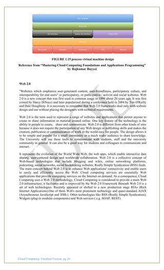 Cloud Computing: Unedited Version pg. 20
FIGURE 1.15 process virtual machine design
Reference from “Mastering Cloud Computing Foundations and Applications Programming”
by Rajkumar Buyya)
Web 2.0
"Websites which emphasize user-generated content, user-friendliness, participatory culture, and
interoperability for end users" or participatory, or participative / activist and social websites. Web
2.0 is a new concept that was first used in common usage in 1999 about 20 years ago. It was first
coined by Darcy DiNucci and later popularized during a conference held in 2004 by Tim O'Reilly
and Dale Doughtery. It is necessary to remember that Web 2.0 frameworks deal only with website
design and use without placing the designers with technical requirements.
Web 2.0 is the term used to represent a range of websites and applications that permit anyone to
create or share information or material created online. One key feature of the technology is the
ability to people to create, share and communicate. Web 2.0 is different from other kinds of sites
because it does not require the participation of any Web design or publishing skills and makes the
creation, publication or communication of work in the world easy for people. The design allows it
to be simple and popular for a small community or a much wider audience to share knowledge.
The University will use these tools to communicate with students, staff and the university
community in general. It can also be a good way for students and colleagues to communicate and
interact.
It represents the evolution of the World Wide Web; the web apps, which enable interactive data
sharing, user-centered design and worldwide collaboration. Web 2.0 is a collective concept of
Web-based technologies that include blogging and wikis, online networking platforms,
podcasting, social networks, social bookmaking websites, Really Simple Syndication (RSS) feeds.
The main concept behind Web 2.0 is to enhance Web applications' connectivity and enable users
to easily and efficiently access the Web. Cloud computing services are essentially Web
applications that provide computing services on the Internet on demand. As a consequence, Cloud
Computing uses a Web 2.0 methodology, Cloud Computing is considered to provide a main Web
2.0 infrastructure; it facilitates and is improved by the Web 2.0 Framework Beneath Web 2.0 is a
set of web technologies. Recently appeared or shifted to a new production stage RIAs (Rich
Internet Applications).One of them Web's most prominent technology and quasi-standard AJAX
(Asynchronous JavaScript and XML). Other technologies like RSS (Really Simple Syndication),
Widgets (plug-in modular components) and Web services ( e.g. SOAP, REST).
 