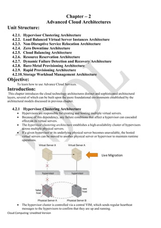 Cloud Computing: Unedited Version
Chapter – 2
Advanced Cloud Architectures
Unit Structure:
4.2.1. Hypervisor Clustering Architecture
4.2.2. Load Balanced Virtual Server Instances Architecture
4.2.3. Non-Disruptive Service Relocation Architecture
4.2.4. Zero Downtime Architecture
4.2.5. Cloud Balancing Architecture
4.2.6. Resource Reservation Architecture
4.2.7. Dynamic Failure Detection and Recovery Architecture
4.2.8. Bare-Metal Provisioning Architecture
4.2.9. Rapid Provisioning Architecture
4.2.10.Storage Workload Management Architecture
Objective:
To learn how to use Advance Cloud Services.
Introduction:
This chapter introduces the cloud technology architectures distinct and sophisticated architectural
layers, several of which can be built upon the more foundational environments established by the
architectural models discussed in previous chapter.
4.2.1 Hypervisor Clustering Architecture
• Hypervisors are responsible for creating and hosting multiple virtual servers.
• Because of this dependency, any failure conditions that affect a hypervisor can cascaded
effect on its virtual servers.
• The hypervisor clustering architecture establishes a high-availability cluster of hypervisors
across multiple physical servers.
• If a given hypervisor or its underlying physical server becomes unavailable, the hosted
virtual servers can be moved to another physical server or hypervisor to maintain runtime
operations.
• The hypervisor cluster is controlled via a central VIM, which sends regular heartbeat
messages to the hypervisors to confirm that they are up and running.
 