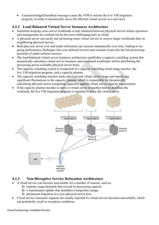 Cloud Computing: Unedited Version
• Unacknowledged heartbeat messages cause the VIM to initiate the live VM migration
program, in order to dynamically move the affected virtual servers to a new host.
4.2.2 Load Balanced Virtual Server Instances Architecture
• Sometime keeping cross-server workloads evenly balanced between physical servers whose operation
and management are isolated can be the most challenging part on cloud.
• A physical server can easily end up hosting more virtual servers or receive larger workloads than its
neighboring physical servers.
• Both physical server over and under-utilization can increase dramatically over time, leading to on-
going performance challenges (for over-utilized servers) and constant waste (for the lost processing
potential of under-utilized servers).
• The load balanced virtual server instances architecture establishes a capacity watchdog system that
dynamically calculates virtual server instances and associated workloads, before distributing the
processing across available physical server hosts.
• The capacity watchdog system is comprised of a capacity watchdog cloud usage monitor, the
live VM migration program, and a capacity planner.
• The capacity watchdog monitor tracks physical and virtual server usage and reports any
significant fluctuations to the capacity planner, which is responsible for dynamically
calculating physical server computing capacities against virtual server capacity requirements.
• If the capacity planner decides to move a virtual server to another host to distribute the
workload, the live VM migration program is signaled to move the virtual server.
4.2.3 Non-Disruptive Service Relocation Architecture
• A cloud service can become unavailable for a number of reasons, such as:
1) runtime usage demands that exceed its processing capacity
2) a maintenance update that mandates a temporary outage
3) permanent migration to a new physical server host
• Cloud service consumer requests are usually rejected if a cloud service becomes unavailable, which
can potentially result in exception conditions.
 