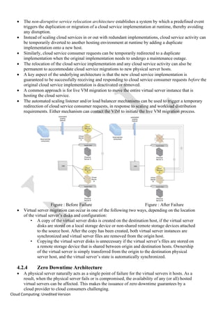 Cloud Computing: Unedited Version
• The non-disruptive service relocation architecture establishes a system by which a predefined event
triggers the duplication or migration of a cloud service implementation at runtime, thereby avoiding
any disruption.
• Instead of scaling cloud services in or out with redundant implementations, cloud service activity can
be temporarily diverted to another hosting environment at runtime by adding a duplicate
implementation onto a new host.
• Similarly, cloud service consumer requests can be temporarily redirected to a duplicate
implementation when the original implementation needs to undergo a maintenance outage.
• The relocation of the cloud service implementation and any cloud service activity can also be
permanent to accommodate cloud service migrations to new physical server hosts.
• A key aspect of the underlying architecture is that the new cloud service implementation is
guaranteed to be successfully receiving and responding to cloud service consumer requests before the
original cloud service implementation is deactivated or removed.
• A common approach is for live VM migration to move the entire virtual server instance that is
hosting the cloud service.
• The automated scaling listener and/or load balancer mechanisms can be used to trigger a temporary
redirection of cloud service consumer requests, in response to scaling and workload distribution
requirements. Either mechanism can contact the VIM to initiate the live VM migration process.
Figure : Before Failure Figure : After Failure
• Virtual server migration can occur in one of the following two ways, depending on the location
of the virtual server’s disks and configuration:
• A copy of the virtual server disks is created on the destination host, if the virtual server
disks are stored on a local storage device or non-shared remote storage devices attached
to the source host. After the copy has been created, both virtual server instances are
synchronized and virtual server files are removed from the origin host.
• Copying the virtual server disks is unnecessary if the virtual server’s files are stored on
a remote storage device that is shared between origin and destination hosts. Ownership
of the virtual server is simply transferred from the origin to the destination physical
server host, and the virtual server’s state is automatically synchronized.
4.2.4 Zero Downtime Architecture
• A physical server naturally acts as a single point of failure for the virtual servers it hosts. As a
result, when the physical server fails or is compromised, the availability of any (or all) hosted
virtual servers can be affected. This makes the issuance of zero downtime guarantees by a
cloud provider to cloud consumers challenging.
 