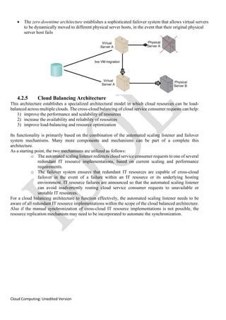 Cloud Computing: Unedited Version
• The zero downtime architecture establishes a sophisticated failover system that allows virtual servers
to be dynamically moved to different physical server hosts, in the event that their original physical
server host fails
4.2.5 Cloud Balancing Architecture
This architecture establishes a specialized architectural model in which cloud resources can be load-
balanced across multiple clouds. The cross-cloud balancing of cloud service consumer requests can help:
1) improve the performance and scalability of resources
2) increase the availability and reliability of resources
3) improve load-balancing and resource optimization
Its functionality is primarily based on the combination of the automated scaling listener and failover
system mechanisms. Many more components and mechanisms can be part of a complete this
architecture.
As a starting point, the two mechanisms are utilized as follows:
o The automated scaling listener redirects cloud service consumer requests to one of several
redundant IT resource implementations, based on current scaling and performance
requirements.
o The failover system ensures that redundant IT resources are capable of cross-cloud
failover in the event of a failure within an IT resource or its underlying hosting
environment. IT resource failures are announced so that the automated scaling listener
can avoid inadvertently routing cloud service consumer requests to unavailable or
unstable IT resources.
For a cloud balancing architecture to function effectively, the automated scaling listener needs to be
aware of all redundant IT resource implementations within the scope of the cloud balanced architecture.
Also if the manual synchronization of cross-cloud IT resource implementations is not possible, the
resource replication mechanism may need to be incorporated to automate the synchronization.
 