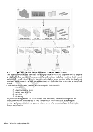 Cloud Computing: Unedited Version
4.2.7 Dynamic Failure Detection and Recovery Architecture
This architecture establishes a resilient watchdog system to monitor and respond to a wide range of
pre-defined failure scenarios. This system notifies and escalates the failure conditions that it cannot
automatically resolve itself. It relies on a specialized cloud usage monitor called the intelligent
watchdog monitor to actively track resources and take pre-defined actions in response to predefined
events.
The resilient watchdog system performs the following five core functions:
1) watching
2) deciding upon an event
3) acting upon an event
4) reporting
5) escalating
Sequential recovery policies can be defined for each resource to determine the steps that the
intelligent watchdog monitor needs to take when a failure condition occurs. For example, a
recovery policy can state that one recovery attempt needs to be automatically carried out before
issuing a notification
 