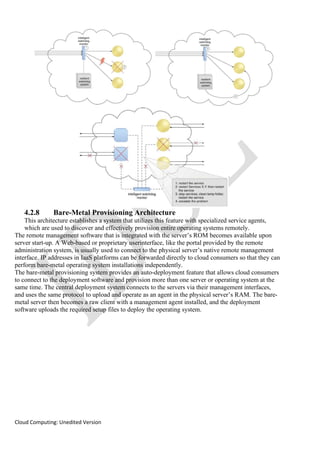 Cloud Computing: Unedited Version
4.2.8 Bare-Metal Provisioning Architecture
This architecture establishes a system that utilizes this feature with specialized service agents,
which are used to discover and effectively provision entire operating systems remotely.
The remote management software that is integrated with the server’s ROM becomes available upon
server start-up. A Web-based or proprietary userinterface, like the portal provided by the remote
administration system, is usually used to connect to the physical server’s native remote management
interface. IP addresses in IaaS platforms can be forwarded directly to cloud consumers so that they can
perform bare-metal operating system installations independently.
The bare-metal provisioning system provides an auto-deployment feature that allows cloud consumers
to connect to the deployment software and provision more than one server or operating system at the
same time. The central deployment system connects to the servers via their management interfaces,
and uses the same protocol to upload and operate as an agent in the physical server’s RAM. The bare-
metal server then becomes a raw client with a management agent installed, and the deployment
software uploads the required setup files to deploy the operating system.
 
