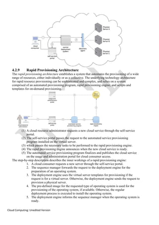 Cloud Computing: Unedited Version
4.2.9 Rapid Provisioning Architecture
The rapid provisioning architecture establishes a system that automates the provisioning of a wide
range of resources, either individually or as a collective. The underlying technology architecture
for rapid resource provisioning can be sophisticated and complex, and relies on a system
comprised of an automated provisioning program, rapid provisioning engine, and scripts and
templates for on-demand provisioning.
(1) A cloud resource administrator requests a new cloud service through the self-service
portal.
(2) The self-service portal passes the request to the automated service provisioning
program installed on the virtual server.
(3) which passes the necessary tasks to be performed to the rapid provisioning engine.
(4) The rapid provisioning engine announces when the new cloud service is ready.
(5) The automated service provisioning program finalizes and publishes the cloud service
on the usage and administration portal for cloud consumer access.
The step-by-step description describes the inner workings of a rapid provisioning engine:
1. A cloud consumer requests a new server through the self-service portal.
2. The sequence manager forwards the request to the deployment engine for the
preparation of an operating system.
3. The deployment engine uses the virtual server templates for provisioning if the
request is for a virtual server. Otherwise, the deployment engine sends the request to
provision a physical server.
4. The pre-defined image for the requested type of operating system is used for the
provisioning of the operating system, if available. Otherwise, the regular
deployment process is executed to install the operating system.
5. The deployment engine informs the sequence manager when the operating system is
ready.
 