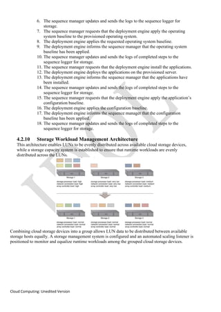 Cloud Computing: Unedited Version
6. The sequence manager updates and sends the logs to the sequence logger for
storage.
7. The sequence manager requests that the deployment engine apply the operating
system baseline to the provisioned operating system.
8. The deployment engine applies the requested operating system baseline.
9. The deployment engine informs the sequence manager that the operating system
baseline has been applied.
10. The sequence manager updates and sends the logs of completed steps to the
sequence logger for storage.
11. The sequence manager requests that the deployment engine install the applications.
12. The deployment engine deploys the applications on the provisioned server.
13. The deployment engine informs the sequence manager that the applications have
been installed.
14. The sequence manager updates and sends the logs of completed steps to the
sequence logger for storage.
15. The sequence manager requests that the deployment engine apply the application’s
configuration baseline.
16. The deployment engine applies the configuration baseline.
17. The deployment engine informs the sequence manager that the configuration
baseline has been applied.
18. The sequence manager updates and sends the logs of completed steps to the
sequence logger for storage.
4.2.10 Storage Workload Management Architecture
This architecture enables LUNs to be evenly distributed across available cloud storage devices,
while a storage capacity system is established to ensure that runtime workloads are evenly
distributed across the LUNs.
Combining cloud storage devices into a group allows LUN data to be distributed between available
storage hosts equally. A storage management system is configured and an automated scaling listener is
positioned to monitor and equalize runtime workloads among the grouped cloud storage devices.
 