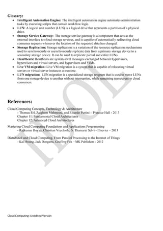 Cloud Computing: Unedited Version
Glossary:
• Intelligent Automation Engine: The intelligent automation engine automates administration
tasks by executing scripts that contain workflow logic.
• LUN: A logical unit number (LUN) is a logical drive that represents a partition of a physical
drive.
• Storage Service Gateway: The storage service gateway is a component that acts as the
external interface to cloud storage services, and is capable of automatically redirecting cloud
consumer requests whenever the location of the requested data has changed.
• Storage Replication: Storage replication is a variation of the resource replication mechanisms
used to synchronously or asynchronously replicate data from a primary storage device to a
secondary storage device. It can be used to replicate partial and entire LUNs.
• Heartbeats: Heartbeats are system-level messages exchanged between hypervisors,
hypervisors and virtual servers, and hypervisors and VIMs.
• Live VM migration: Live VM migration is a system that is capable of relocating virtual
servers or virtual server instances at runtime.
• LUN migration: LUN migration is a specialized storage program that is used to move LUNs
from one storage device to another without interruption, while remaining transparent to cloud
consumers.
References:
Cloud Computing Concepts, Technology & Architecture
- Thomas Erl, Zaigham Mahmood, and Ricardo Puttini – Prentice Hall - 2013
Chapter 11: Fundamental Cloud Architectures
Chapter 12: Advanced Cloud Architectures
Mastering Cloud Computing Foundations and Applications Programming
- Rajkumar Buyya, Christian Vecchiola, S. Thamarai Selvi - Elsevier – 2013
Distributed and Cloud Computing, From Parallel Processing to the Internet of Things
- Kai Hwang, Jack Dongarra, Geoffrey Fox – MK Publishers - 2012
 