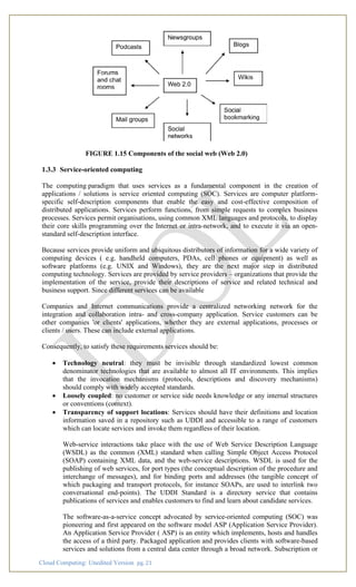 Cloud Computing: Unedited Version pg. 21
FIGURE 1.15 Components of the social web (Web 2.0)
1.3.3 Service-oriented computing
The computing paradigm that uses services as a fundamental component in the creation of
applications / solutions is service oriented computing (SOC). Services are computer platform-
specific self-description components that enable the easy and cost-effective composition of
distributed applications. Services perform functions, from simple requests to complex business
processes. Services permit organisations, using common XML languages and protocols, to display
their core skills programming over the Internet or intra-network, and to execute it via an open-
standard self-description interface.
Because services provide uniform and ubiquitous distributors of information for a wide variety of
computing devices ( e.g. handheld computers, PDAs, cell phones or equipment) as well as
software platforms (e.g. UNIX and Windows), they are the next major step in distributed
computing technology. Services are provided by service providers – organizations that provide the
implementation of the service, provide their descriptions of service and related technical and
business support. Since different services can be available
Companies and Internet communications provide a centralized networking network for the
integration and collaboration intra- and cross-company application. Service customers can be
other companies 'or clients' applications, whether they are external applications, processes or
clients / users. These can include external applications.
Consequently, to satisfy these requirements services should be:
• Technology neutral: they must be invisible through standardized lowest common
denominator technologies that are available to almost all IT environments. This implies
that the invocation mechanisms (protocols, descriptions and discovery mechanisms)
should comply with widely accepted standards.
• Loosely coupled: no customer or service side needs knowledge or any internal structures
or conventions (context).
• Transparency of support locations: Services should have their definitions and location
information saved in a repository such as UDDI and accessible to a range of customers
which can locate services and invoke them regardless of their location.
Web-service interactions take place with the use of Web Service Description Language
(WSDL) as the common (XML) standard when calling Simple Object Access Protocol
(SOAP) containing XML data, and the web-service descriptions. WSDL is used for the
publishing of web services, for port types (the conceptual description of the procedure and
interchange of messages), and for binding ports and addresses (the tangible concept of
which packaging and transport protocols, for instance SOAPs, are used to interlink two
conversational end-points). The UDDI Standard is a directory service that contains
publications of services and enables customers to find and learn about candidate services.
The software-as-a-service concept advocated by service-oriented computing (SOC) was
pioneering and first appeared on the software model ASP (Application Service Provider).
An Application Service Provider ( ASP) is an entity which implements, hosts and handles
the access of a third party. Packaged application and provides clients with software-based
services and solutions from a central data center through a broad network. Subscription or
 