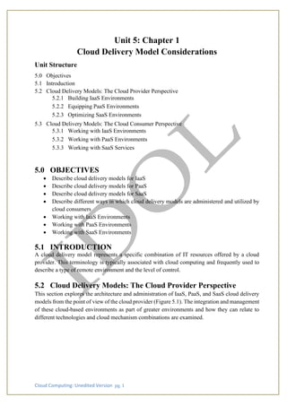 Cloud Computing: Unedited Version pg. 1
Unit 5: Chapter 1
Cloud Delivery Model Considerations
Unit Structure
5.0 Objectives
5.1 Introduction
5.2 Cloud Delivery Models: The Cloud Provider Perspective
5.2.1 Building IaaS Environments
5.2.2 Equipping PaaS Environments
5.2.3 Optimizing SaaS Environments
5.3 Cloud Delivery Models: The Cloud Consumer Perspective
5.3.1 Working with IaaS Environments
5.3.2 Working with PaaS Environments
5.3.3 Working with SaaS Services
5.0 OBJECTIVES
• Describe cloud delivery models for IaaS
• Describe cloud delivery models for PaaS
• Describe cloud delivery models for SaaS
• Describe different ways in which cloud delivery models are administered and utilized by
cloud consumers
• Working with IaaS Environments
• Working with PaaS Environments
• Working with SaaS Environments
5.1 INTRODUCTION
A cloud delivery model represents a specific combination of IT resources offered by a cloud
provider. This terminology is typically associated with cloud computing and frequently used to
describe a type of remote environment and the level of control.
5.2 Cloud Delivery Models: The Cloud Provider Perspective
This section explores the architecture and administration of IaaS, PaaS, and SaaS cloud delivery
models from the point of view of the cloud provider (Figure 5.1). The integration and management
of these cloud-based environments as part of greater environments and how they can relate to
different technologies and cloud mechanism combinations are examined.
 