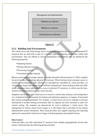 Cloud Computing: Unedited Version pg. 2
Figure 5.1
5.2.1 Building IaaS Environments
The virtual server and cloud storage device mechanisms represent the two most fundamental IT
resources that are delivered as part of a standard rapid provisioning architecture within IaaS
environments. They are offered in various standardized configurations that are defined by the
following properties:
•Operating System
•Primary Memory Capacity
•Processing Capacity
•Virtualized Storage Capacity
Memory and virtualized storage capacity is usually allocated with increments of 1 GB to simplify
the provisioning of underlying physical IT resources. When limiting cloud consumer access to
virtualized environments, IaaS offerings are preemptively assembled by cloud providers via
virtual server images that capture the pre-defined configurations. Some cloud providers may offer
cloud consumers direct administrative access to physical IT resources, in which case the bare-
metal provisioning architecture may come into play.
Snapshots can be taken of a virtual server to record its current state, memory, and configuration
of a virtualized IaaS environment for backup and replication purposes, in support of horizontal
and vertical scaling requirements. For example, a virtual server can use its snapshot to become
reinitialized in another hosting environment after its capacity has been increased to allow for
vertical scaling. The snapshot can alternatively be used to duplicate a virtual server. The
management of custom virtual server images is a vital feature that is provided via the remote
administration system mechanism. Most cloud providers also support importing and exporting
options for custom-built virtual server images in both proprietary and standard formats.
Data Centers
Cloud providers can offer IaaS-based IT resources from multiple geographically diverse data
centers, which provides the following primary benefits:
 