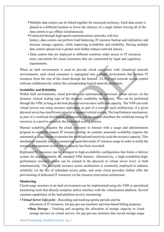 Cloud Computing: Unedited Version pg. 3
•Multiple data centers can be linked together for increased resiliency. Each data center is
placed in a different location to lower the chances of a single failure forcing all of the
data centers to go offline simultaneously.
•Connected through high-speed communications networks with low
latency, data centers can perform load balancing, IT resource backup and replication, and
increase storage capacity, while improving availability and reliability. Having multiple
data centers spread over a greater area further reduces network latency.
• Data centers that are deployed in different countries make access to IT resources
more convenient for cloud consumers that are constricted by legal and regulatory
requirements.
When an IaaS environment is used to provide cloud consumers with virtualized network
environments, each cloud consumer is segregated into a tenant environment that isolates IT
resources from the rest of the cloud through the Internet. VLANs and network access control
software collaboratively realize the corresponding logical network perimeters.
Scalability and Reliability
Within IaaS environments, cloud providers can automatically provision virtual servers via the
dynamic vertical scaling type of the dynamic scalability architecture. This can be performed
through the VIM, as long as the host physical servers have sufficient capacity. The VIM can scale
virtual servers out using resource replication as part of a resource pool architecture, if a given
physical server has insufficient capacity to support vertical scaling. The load balancer mechanism,
as part of a workload distribution architecture, can be used to distribute the workload among IT
resources in a pool to complete the horizontal scaling process.
Manual scalability requires the cloud consumer to interact with a usage and administration
program to explicitly request IT resource scaling. In contrast, automatic scalability requires the
automated scaling listener to monitor the workload and reactively scale the resource capacity. This
mechanism typically acts as a monitoring agent that tracks IT resource usage in order to notify the
resource management system when capacity has been exceeded.
Replicated IT resources can be arranged in high-availability configuration that forms a failover
system for implementation via standard VIM features. Alternatively, a high-availability/high-
performance resource cluster can be created at the physical or virtual server level, or both
simultaneously. The multipath resource access architecture is commonly employed to enhance
reliability via the use of redundant access paths, and some cloud providers further offer the
provisioning of dedicated IT resources via the resource reservation architecture.
Monitoring
Cloud usage monitors in an IaaS environment can be implemented using the VIM or specialized
monitoring tools that directly comprise and/or interface with the virtualization platform. Several
common capabilities of the IaaS platform involve monitoring:
• Virtual Server Lifecycles - Recording and tracking uptime periods and the
allocation of IT resources, for pay-per-use monitors and time-based billing purposes.
•Data Storage - Tracking and assigning the allocation of storage capacity to cloud
storage devices on virtual servers, for pay-per-use monitors that record storage usage
 