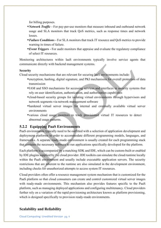 Cloud Computing: Unedited Version pg. 4
for billing purposes.
•Network Traffic - For pay-per-use monitors that measure inbound and outbound network
usage and SLA monitors that track QoS metrics, such as response times and network
losses.
•Failure Conditions - For SLA monitors that track IT resource and QoS metrics to provide
warning in times of failure.
•Event Triggers - For audit monitors that appraise and evaluate the regulatory compliance
of select IT resources.
Monitoring architectures within IaaS environments typically involve service agents that
communicate directly with backend management systems.
Security
Cloud security mechanisms that are relevant for securing IaaS environments include:
•encryption, hashing, digital signature, and PKI mechanisms for overall protection of data
transmission
•IAM and SSO mechanisms for accessing services and interfaces in security systems that
rely on user identification, authentication, and authorization capabilities
•cloud-based security groups for isolating virtual environments through hypervisors and
network segments via network management software
•hardened virtual server images for internal and externally available virtual server
environments
•various cloud usage monitors to track provisioned virtual IT resources to detect
abnormal usage patterns.
5.2.2 Equipping PaaS Environments
PaaS environments typically need to be outfitted with a selection of application development and
deployment platforms in order to accommodate different programming models, languages, and
frameworks. A separate ready-made environment is usually created for each programming stack
that contains the necessary software to run applications specifically developed for the platform.
Each platform is accompanied by a matching SDK and IDE, which can be custom-built or enabled
by IDE plugins supplied by the cloud provider. IDE toolkits can simulate the cloud runtime locally
within the PaaS environment and usually include executable application servers. The security
restrictions that are inherent to the runtime are also simulated in the development environment,
including checks for unauthorized attempts to access system IT resources.
Cloud providers often offer a resource management system mechanism that is customized for the
PaaS platform so that cloud consumers can create and control customized virtual server images
with ready-made environments. This mechanism also provides features specific to the PaaS
platform, such as managing deployed applications and configuring multitenancy. Cloud providers
further rely on a variation of the rapid provisioning architecture known as platform provisioning,
which is designed specifically to provision ready-made environments.
Scalability and Reliability
 