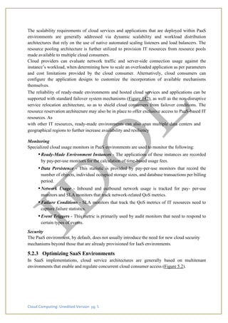 Cloud Computing: Unedited Version pg. 5
The scalability requirements of cloud services and applications that are deployed within PaaS
environments are generally addressed via dynamic scalability and workload distribution
architectures that rely on the use of native automated scaling listeners and load balancers. The
resource pooling architecture is further utilized to provision IT resources from resource pools
made available to multiple cloud consumers.
Cloud providers can evaluate network traffic and server-side connection usage against the
instance’s workload, when determining how to scale an overloaded application as per parameters
and cost limitations provided by the cloud consumer. Alternatively, cloud consumers can
configure the application designs to customize the incorporation of available mechanisms
themselves.
The reliability of ready-made environments and hosted cloud services and applications can be
supported with standard failover system mechanisms (Figure 142), as well as the non-disruptive
service relocation architecture, so as to shield cloud consumers from failover conditions. The
resource reservation architecture may also be in place to offer exclusive access to PaaS-based IT
resources. As
with other IT resources, ready-made environments can also span multiple data centers and
geographical regions to further increase availability and resiliency
Monitoring
Specialized cloud usage monitors in PaaS environments are used to monitor the following:
• Ready-Made Environment Instances - The applications of these instances are recorded
by pay-per-use monitors for the calculation of time-based usage fees.
• Data Persistence - This statistic is provided by pay-per-use monitors that record the
number of objects, individual occupied storage sizes, and database transactions per billing
period.
• Network Usage - Inbound and outbound network usage is tracked for pay- per-use
monitors and SLA monitors that track network-related QoS metrics.
• Failure Conditions - SLA monitors that track the QoS metrics of IT resources need to
capture failure statistics.
• Event Triggers - This metric is primarily used by audit monitors that need to respond to
certain types of events.
Security
The PaaS environment, by default, does not usually introduce the need for new cloud security
mechanisms beyond those that are already provisioned for IaaS environments.
5.2.3 Optimizing SaaS Environments
In SaaS implementations, cloud service architectures are generally based on multitenant
environments that enable and regulate concurrent cloud consumer access (Figure 5.2).
 