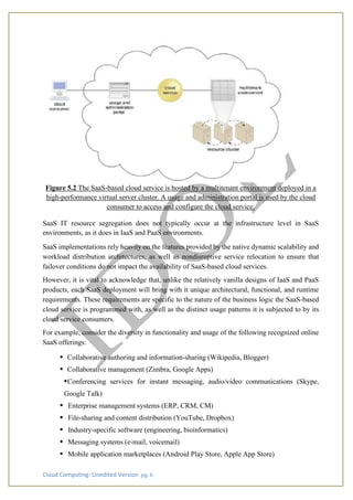 Cloud Computing: Unedited Version pg. 6
Figure 5.2 The SaaS-based cloud service is hosted by a multitenant environment deployed in a
high-performance virtual server cluster. A usage and administration portal is used by the cloud
consumer to access and configure the cloud service.
SaaS IT resource segregation does not typically occur at the infrastructure level in SaaS
environments, as it does in IaaS and PaaS environments.
SaaS implementations rely heavily on the features provided by the native dynamic scalability and
workload distribution architectures, as well as nondisruptive service relocation to ensure that
failover conditions do not impact the availability of SaaS-based cloud services.
However, it is vital to acknowledge that, unlike the relatively vanilla designs of IaaS and PaaS
products, each SaaS deployment will bring with it unique architectural, functional, and runtime
requirements. These requirements are specific to the nature of the business logic the SaaS-based
cloud service is programmed with, as well as the distinct usage patterns it is subjected to by its
cloud service consumers.
For example, consider the diversity in functionality and usage of the following recognized online
SaaS offerings:
• Collaborative authoring and information-sharing (Wikipedia, Blogger)
• Collaborative management (Zimbra, Google Apps)
•Conferencing services for instant messaging, audio/video communications (Skype,
Google Talk)
• Enterprise management systems (ERP, CRM, CM)
• File-sharing and content distribution (YouTube, Dropbox)
• Industry-specific software (engineering, bioinformatics)
• Messaging systems (e-mail, voicemail)
• Mobile application marketplaces (Android Play Store, Apple App Store)
 
