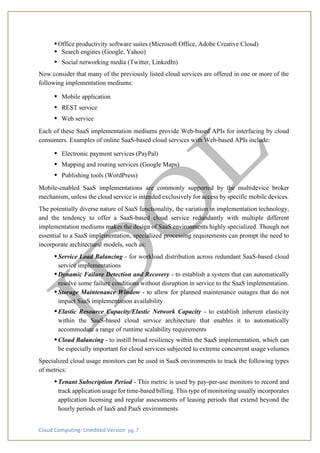 Cloud Computing: Unedited Version pg. 7
•Office productivity software suites (Microsoft Office, Adobe Creative Cloud)
• Search engines (Google, Yahoo)
• Social networking media (Twitter, LinkedIn)
Now consider that many of the previously listed cloud services are offered in one or more of the
following implementation mediums:
• Mobile application
• REST service
• Web service
Each of these SaaS implementation mediums provide Web-based APIs for interfacing by cloud
consumers. Examples of online SaaS-based cloud services with Web-based APIs include:
• Electronic payment services (PayPal)
• Mapping and routing services (Google Maps)
• Publishing tools (WordPress)
Mobile-enabled SaaS implementations are commonly supported by the multidevice broker
mechanism, unless the cloud service is intended exclusively for access by specific mobile devices.
The potentially diverse nature of SaaS functionality, the variation in implementation technology,
and the tendency to offer a SaaS-based cloud service redundantly with multiple different
implementation mediums makes the design of SaaS environments highly specialized. Though not
essential to a SaaS implementation, specialized processing requirements can prompt the need to
incorporate architectural models, such as:
•Service Load Balancing - for workload distribution across redundant SaaS-based cloud
service implementations
•Dynamic Failure Detection and Recovery - to establish a system that can automatically
resolve some failure conditions without disruption in service to the SaaS implementation.
•Storage Maintenance Window - to allow for planned maintenance outages that do not
impact SaaS implementation availability
•Elastic Resource Capacity/Elastic Network Capacity - to establish inherent elasticity
within the SaaS-based cloud service architecture that enables it to automatically
accommodate a range of runtime scalability requirements
•Cloud Balancing - to instill broad resiliency within the SaaS implementation, which can
be especially important for cloud services subjected to extreme concurrent usage volumes
Specialized cloud usage monitors can be used in SaaS environments to track the following types
of metrics:
•Tenant Subscription Period - This metric is used by pay-per-use monitors to record and
track application usage for time-based billing. This type of monitoring usually incorporates
application licensing and regular assessments of leasing periods that extend beyond the
hourly periods of IaaS and PaaS environments.
 