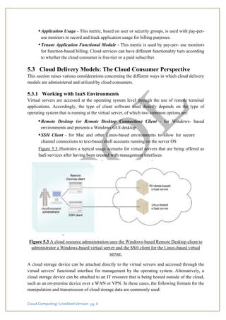 Cloud Computing: Unedited Version pg. 8
•Application Usage - This metric, based on user or security groups, is used with pay-per-
use monitors to record and track application usage for billing purposes.
•Tenant Application Functional Module - This metric is used by pay-per- use monitors
for function-based billing. Cloud services can have different functionality tiers according
to whether the cloud consumer is free-tier or a paid subscriber.
5.3 Cloud Delivery Models: The Cloud Consumer Perspective
This section raises various considerations concerning the different ways in which cloud delivery
models are administered and utilized by cloud consumers.
5.3.1 Working with IaaS Environments
Virtual servers are accessed at the operating system level through the use of remote terminal
applications. Accordingly, the type of client software used directly depends on the type of
operating system that is running at the virtual server, of which two common options are:
•Remote Desktop (or Remote Desktop Connection) Client - for Windows- based
environments and presents a Windows GUI desktop
•SSH Client - for Mac and other Linux-based environments to allow for secure
channel connections to text-based shell accounts running on the server OS
Figure 5.3 illustrates a typical usage scenario for virtual servers that are being offered as
IaaS services after having been created with management interfaces
Figure 5.3 A cloud resource administration uses the Windows-based Remote Desktop client to
administrator a Windows-based virtual server and the SSH client for the Linux-based virtual
server.
A cloud storage device can be attached directly to the virtual servers and accessed through the
virtual servers’ functional interface for management by the operating system. Alternatively, a
cloud storage device can be attached to an IT resource that is being hosted outside of the cloud,
such as an on-premise device over a WAN or VPN. In these cases, the following formats for the
manipulation and transmission of cloud storage data are commonly used:
 