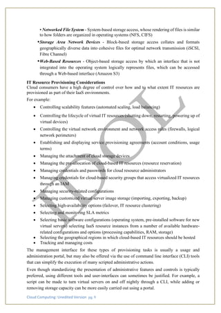 Cloud Computing: Unedited Version pg. 9
• Networked File System - System-based storage access, whose rendering of files is similar
to how folders are organized in operating systems (NFS, CIFS)
•Storage Area Network Devices - Block-based storage access collates and formats
geographically diverse data into cohesive files for optimal network transmission (iSCSI,
Fibre Channel)
•Web-Based Resources - Object-based storage access by which an interface that is not
integrated into the operating system logically represents files, which can be accessed
through a Web-based interface (Amazon S3)
IT Resource Provisioning Considerations
Cloud consumers have a high degree of control over how and to what extent IT resources are
provisioned as part of their IaaS environments.
For example:
• Controlling scalability features (automated scaling, load balancing)
• Controlling the lifecycle of virtual IT resources (shutting down, restarting, powering up of
virtual devices)
• Controlling the virtual network environment and network access rules (firewalls, logical
network perimeters)
• Establishing and displaying service provisioning agreements (account conditions, usage
terms)
• Managing the attachment of cloud storage devices
• Managing the pre-allocation of cloud-based IT resources (resource reservation)
• Managing credentials and passwords for cloud resource administrators
• Managing credentials for cloud-based security groups that access virtualized IT resources
through an IAM
• Managing security-related configurations
• Managing customized virtual server image storage (importing, exporting, backup)
• Selecting high-availability options (failover, IT resource clustering)
• Selecting and monitoring SLA metrics
• Selecting basic software configurations (operating system, pre-installed software for new
virtual servers) selecting IaaS resource instances from a number of available hardware-
related configurations and options (processing capabilities, RAM, storage)
• Selecting the geographical regions in which cloud-based IT resources should be hosted
• Tracking and managing costs
The management interface for these types of provisioning tasks is usually a usage and
administration portal, but may also be offered via the use of command line interface (CLI) tools
that can simplify the execution of many scripted administrative actions.
Even though standardizing the presentation of administrative features and controls is typically
preferred, using different tools and user-interfaces can sometimes be justified. For example, a
script can be made to turn virtual servers on and off nightly through a CLI, while adding or
removing storage capacity can be more easily carried out using a portal.
 