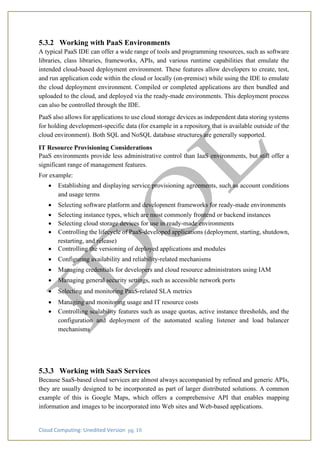 Cloud Computing: Unedited Version pg. 10
5.3.2 Working with PaaS Environments
A typical PaaS IDE can offer a wide range of tools and programming resources, such as software
libraries, class libraries, frameworks, APIs, and various runtime capabilities that emulate the
intended cloud-based deployment environment. These features allow developers to create, test,
and run application code within the cloud or locally (on-premise) while using the IDE to emulate
the cloud deployment environment. Compiled or completed applications are then bundled and
uploaded to the cloud, and deployed via the ready-made environments. This deployment process
can also be controlled through the IDE.
PaaS also allows for applications to use cloud storage devices as independent data storing systems
for holding development-specific data (for example in a repository that is available outside of the
cloud environment). Both SQL and NoSQL database structures are generally supported.
IT Resource Provisioning Considerations
PaaS environments provide less administrative control than IaaS environments, but still offer a
significant range of management features.
For example:
• Establishing and displaying service provisioning agreements, such as account conditions
and usage terms
• Selecting software platform and development frameworks for ready-made environments
• Selecting instance types, which are most commonly frontend or backend instances
• Selecting cloud storage devices for use in ready-made environments
• Controlling the lifecycle of PaaS-developed applications (deployment, starting, shutdown,
restarting, and release)
• Controlling the versioning of deployed applications and modules
• Configuring availability and reliability-related mechanisms
• Managing credentials for developers and cloud resource administrators using IAM
• Managing general security settings, such as accessible network ports
• Selecting and monitoring PaaS-related SLA metrics
• Managing and monitoring usage and IT resource costs
• Controlling scalability features such as usage quotas, active instance thresholds, and the
configuration and deployment of the automated scaling listener and load balancer
mechanisms
5.3.3 Working with SaaS Services
Because SaaS-based cloud services are almost always accompanied by refined and generic APIs,
they are usually designed to be incorporated as part of larger distributed solutions. A common
example of this is Google Maps, which offers a comprehensive API that enables mapping
information and images to be incorporated into Web sites and Web-based applications.
 