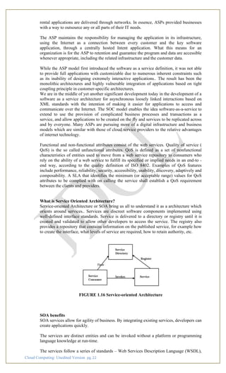 Cloud Computing: Unedited Version pg. 22
rental applications are delivered through networks. In essence, ASPs provided businesses
with a way to outsource any or all parts of their IT needs.
The ASP maintains the responsibility for managing the application in its infrastructure,
using the Internet as a connection between every customer and the key software
application, through a centrally hosted Intent application. What this means for an
organization is for the ASP to retention and guarantee the program and data are accessible
whenever appropriate, including the related infrastructure and the customer data.
While the ASP model first introduced the software as a service definition, it was not able
to provide full applications with customizable due to numerous inherent constraints such
as its inability of designing extremely interactive applications.. The result has been the
monolithic architectures and highly vulnerable integration of applications based on tight
coupling principle in customer-specific architectures.
We are in the middle of yet another significant development today in the development of a
software as a service architecture for asynchronous loosely linked interactions based on
XML standards with the intention of making it easier for applications to access and
communicate over the Internet. The SOC model enables the idea software-as-a-service to
extend to use the provision of complicated business processes and transactions as a
service, and allow applications to be created on the fly and services to be replicated across
and by everyone. Many ASPs are pursuing more of a digital infrastructure and business
models which are similar with those of cloud service providers to the relative advantages
of internet technology.
Functional and non-functional attributes consist of the web services. Quality of service (
QoS) is the so called unfunctional attributes. QoS is defined as a set of nonfunctional
characteristics of entities used to move from a web service repository to consumers who
rely on the ability of a web service to fulfill its specified or implied needs in an end-to -
end way, according to the quality definition of ISO 8402. Examples of QoS features
include performance, reliability, security, accessibility, usability, discovery, adaptively and
composability. A SLA that identifies the minimum (or acceptable range) values for QoS
attributes to be complied with on calling the service shall establish a QoS requirement
between the clients and providers.
What is Service Oriented Architecture?
Service-oriented Architecture or SOA bring us all to understand it as a architecture which
orients around services.. Services are discreet software components implemented using
well-defined interface standards. Service is delivered to a directory or registry until it is
created and validated to allow other developers to access the service. The registry also
provides a repository that contains information on the published service, for example how
to create the interface, what levels of service are required, how to retain authority, etc.
FIGURE 1.16 Service-oriented Architecture
SOA benefits
SOA services allow for agility of business. By integrating existing services, developers can
create applications quickly.
The services are distinct entities and can be invoked without a platform or programming
language knowledge at run-time.
The services follow a series of standards – Web Services Description Language (WSDL),
 