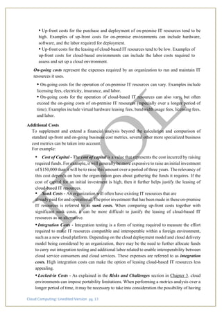 Cloud Computing: Unedited Version pg. 13
• Up-front costs for the purchase and deployment of on-premise IT resources tend to be
high. Examples of up-front costs for on-premise environments can include hardware,
software, and the labor required for deployment.
• Up-front costs for the leasing of cloud-based IT resources tend to be low. Examples of
up-front costs for cloud-based environments can include the labor costs required to
assess and set up a cloud environment.
On-going costs represent the expenses required by an organization to run and maintain IT
resources it uses.
• On-going costs for the operation of on-premise IT resources can vary. Examples include
licensing fees, electricity, insurance, and labor.
• On-going costs for the operation of cloud-based IT resources can also vary, but often
exceed the on-going costs of on-premise IT resources (especially over a longer period of
time). Examples include virtual hardware leasing fees, bandwidth usage fees, licensing fees,
and labor.
Additional Costs
To supplement and extend a financial analysis beyond the calculation and comparison of
standard up-front and on-going business cost metrics, several other more specialized business
cost metrics can be taken into account.
For example:
• Cost of Capital - The cost of capital is a value that represents the cost incurred by raising
required funds. For example, it will generally be more expensive to raise an initial investment
of $150,000 than it will be to raise this amount over a period of three years. The relevancy of
this cost depends on how the organization goes about gathering the funds it requires. If the
cost of capital for an initial investment is high, then it further helps justify the leasing of
cloud-based IT resources.
• Sunk Costs - An organization will often have existing IT resources that are
already paid for and operational. The prior investment that has been made in these on-premise
IT resources is referred to as sunk costs. When comparing up-front costs together with
significant sunk costs, it can be more difficult to justify the leasing of cloud-based IT
resources as an alternative.
• Integration Costs - Integration testing is a form of testing required to measure the effort
required to make IT resources compatible and interoperable within a foreign environment,
such as a new cloud platform. Depending on the cloud deployment model and cloud delivery
model being considered by an organization, there may be the need to further allocate funds
to carry out integration testing and additional labor related to enable interoperability between
cloud service consumers and cloud services. These expenses are referred to as integration
costs. High integration costs can make the option of leasing cloud-based IT resources less
appealing.
• Locked-in Costs - As explained in the Risks and Challenges section in Chapter 3. cloud
environments can impose portability limitations. When performing a metrics analysis over a
longer period of time, it may be necessary to take into consideration the possibility of having
 