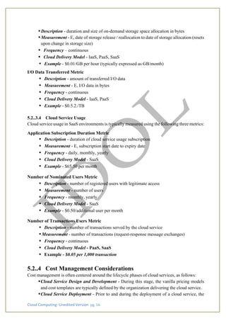 Cloud Computing: Unedited Version pg. 16
•Description - duration and size of on-demand storage space allocation in bytes
•Measurement - E, date of storage release / reallocation to date of storage allocation (resets
upon change in storage size)
• Frequency – continuous
• Cloud Delivery Model - IaaS, PaaS, SaaS
• Example - $0.01/GB per hour (typically expressed as GB/month)
I/O Data Transferred Metric
• Description - amount of transferred I/O data
• Measurement - E, I/O data in bytes
• Frequency - continuous
• Cloud Delivery Model - IaaS, PaaS
• Example - $0.5.2./TB
5.2..3.4 Cloud Service Usage
Cloud service usage in SaaS environments is typically measured using the following three metrics:
Application Subscription Duration Metric
• Description - duration of cloud service usage subscription
• Measurement - E, subscription start date to expiry date
• Frequency - daily, monthly, yearly
• Cloud Delivery Model - SaaS
• Example - $65.50 per month
Number of Nominated Users Metric
• Description - number of registered users with legitimate access
• Measurement - number of users
• Frequency - monthly, yearly
• Cloud Delivery Model - SaaS
• Example - $0.50/additional user per month
Number of Transactions Users Metric
• Description - number of transactions served by the cloud service
• Measurement - number of transactions (request-response message exchanges)
• Frequency - continuous
• Cloud Delivery Model - PaaS, SaaS
• Example - $0.05 per 1,000 transaction
5.2..4 Cost Management Considerations
Cost management is often centered around the lifecycle phases of cloud services, as follows:
•Cloud Service Design and Development - During this stage, the vanilla pricing models
and cost templates are typically defined by the organization delivering the cloud service.
•Cloud Service Deployment - Prior to and during the deployment of a cloud service, the
 