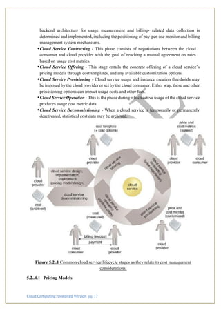 Cloud Computing: Unedited Version pg. 17
backend architecture for usage measurement and billing- related data collection is
determined and implemented, including the positioning of pay-per-use monitor and billing
management system mechanisms.
•Cloud Service Contracting - This phase consists of negotiations between the cloud
consumer and cloud provider with the goal of reaching a mutual agreement on rates
based on usage cost metrics.
•Cloud Service Offering - This stage entails the concrete offering of a cloud service’s
pricing models through cost templates, and any available customization options.
•Cloud Service Provisioning - Cloud service usage and instance creation thresholds may
be imposed by the cloud provider or set by the cloud consumer. Either way, these and other
provisioning options can impact usage costs and other fees.
•Cloud Service Operation - This is the phase during which active usage of the cloud service
produces usage cost metric data.
•Cloud Service Decommissioning - When a cloud service is temporarily or permanently
deactivated, statistical cost data may be archived.
Figure 5.2..1 Common cloud service lifecycle stages as they relate to cost management
considerations.
5.2..4.1 Pricing Models
 