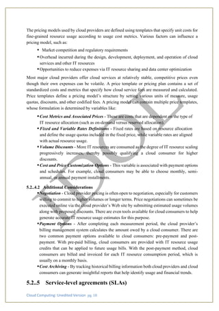 Cloud Computing: Unedited Version pg. 18
The pricing models used by cloud providers are defined using templates that specify unit costs for
fine-grained resource usage according to usage cost metrics. Various factors can influence a
pricing model, such as:
• Market competition and regulatory requirements
•Overhead incurred during the design, development, deployment, and operation of cloud
services and other IT resources
•Opportunities to reduce expenses via IT resource sharing and data center optimization
Most major cloud providers offer cloud services at relatively stable, competitive prices even
though their own expenses can be volatile. A price template or pricing plan contains a set of
standardized costs and metrics that specify how cloud service fees are measured and calculated.
Price templates define a pricing model’s structure by setting various units of measure, usage
quotas, discounts, and other codified fees. A pricing model can contain multiple price templates,
whose formulation is determined by variables like:
•Cost Metrics and Associated Prices - These are costs that are dependent on the type of
IT resource allocation (such as on-demand versus reserved allocation).
•Fixed and Variable Rates Definitions - Fixed rates are based on resource allocation
and define the usage quotas included in the fixed price, while variable rates are aligned
with actual resource usage.
•Volume Discounts - More IT resources are consumed as the degree of IT resource scaling
progressively increases, thereby possibly qualifying a cloud consumer for higher
discounts.
•Cost and Price Customization Options - This variable is associated with payment options
and schedules. For example, cloud consumers may be able to choose monthly, semi-
annual, or annual payment installments.
5.2..4.2 Additional Considerations
•Negotiation - Cloud provider pricing is often open to negotiation, especially for customers
willing to commit to higher volumes or longer terms. Price negotiations can sometimes be
executed online via the cloud provider’s Web site by submitting estimated usage volumes
along with proposed discounts. There are even tools available for cloud consumers to help
generate accurate IT resource usage estimates for this purpose.
•Payment Options - After completing each measurement period, the cloud provider’s
billing management system calculates the amount owed by a cloud consumer. There are
two common payment options available to cloud consumers: pre-payment and post-
payment. With pre-paid billing, cloud consumers are provided with IT resource usage
credits that can be applied to future usage bills. With the post-payment method, cloud
consumers are billed and invoiced for each IT resource consumption period, which is
usually on a monthly basis.
•Cost Archiving - By tracking historical billing information both cloud providers and cloud
consumers can generate insightful reports that help identify usage and financial trends.
5.2..5 Service-level agreements (SLAs)
 