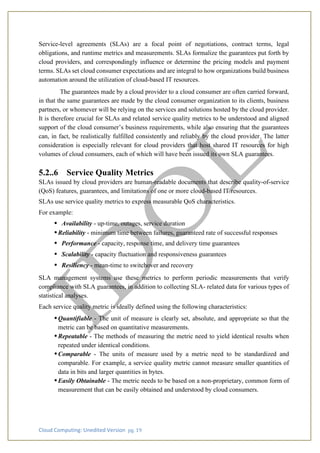 Cloud Computing: Unedited Version pg. 19
Service-level agreements (SLAs) are a focal point of negotiations, contract terms, legal
obligations, and runtime metrics and measurements. SLAs formalize the guarantees put forth by
cloud providers, and correspondingly influence or determine the pricing models and payment
terms. SLAs set cloud consumer expectations and are integral to how organizations build business
automation around the utilization of cloud-based IT resources.
The guarantees made by a cloud provider to a cloud consumer are often carried forward,
in that the same guarantees are made by the cloud consumer organization to its clients, business
partners, or whomever will be relying on the services and solutions hosted by the cloud provider.
It is therefore crucial for SLAs and related service quality metrics to be understood and aligned
support of the cloud consumer’s business requirements, while also ensuring that the guarantees
can, in fact, be realistically fulfilled consistently and reliably by the cloud provider. The latter
consideration is especially relevant for cloud providers that host shared IT resources for high
volumes of cloud consumers, each of which will have been issued its own SLA guarantees.
5.2..6 Service Quality Metrics
SLAs issued by cloud providers are human-readable documents that describe quality-of-service
(QoS) features, guarantees, and limitations of one or more cloud-based IT resources.
SLAs use service quality metrics to express measurable QoS characteristics.
For example:
• Availability - up-time, outages, service duration
•Reliability - minimum time between failures, guaranteed rate of successful responses
• Performance - capacity, response time, and delivery time guarantees
• Scalability - capacity fluctuation and responsiveness guarantees
• Resiliency - mean-time to switchover and recovery
SLA management systems use these metrics to perform periodic measurements that verify
compliance with SLA guarantees, in addition to collecting SLA- related data for various types of
statistical analyses.
Each service quality metric is ideally defined using the following characteristics:
•Quantifiable - The unit of measure is clearly set, absolute, and appropriate so that the
metric can be based on quantitative measurements.
•Repeatable - The methods of measuring the metric need to yield identical results when
repeated under identical conditions.
•Comparable - The units of measure used by a metric need to be standardized and
comparable. For example, a service quality metric cannot measure smaller quantities of
data in bits and larger quantities in bytes.
•Easily Obtainable - The metric needs to be based on a non-proprietary, common form of
measurement that can be easily obtained and understood by cloud consumers.
 