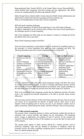 Cloud Computing: Unedited Version pg. 23
Representational State Transfer (REST), or the Simple Object Access Protocol(SOAP) –
which facilitate their integration with both existing and new applications. The SOAP
services are complemented by the following standards. SOAP.
Safety through Service Quality (QoS). Certain elements of QoS include authentication and
authorisation, reliable and consistent messaging, permission policies, etc.
There is no interdependence of each other's service components.
SOA and cloud computing challenges
The network dependency of both of these technologies is one of the major challenges.
In addition, dependence on the cloud provider, contracts and service levels agreements is
the challenges specific to cloud computing.
One of the challenges for SOA today are the requests to improve or change the service
provided by SOA service providers.
Does Cloud Computing compete with SOA?
Some see cloud computing as a descendant of SOA. It would not be completely untrue, as
the principles of service guidelines both apply to cloud computing and SOA. The
following illustration shows how Cloud Computing Services overlap SOA-
Cloud Computing Overlap SOA via Web Services
• Software as a Service
(SaaS)
• Utility Computing
• Terabytes on Demand
• Data Distributed in a
Cloud
• Platform as a Service
• Standards Evolving for
Different Layers of the
Stack
• Application Layer
Components/Services
• Network Dependence
• Cloud/IP Wide Area
Network (WAN)-
supported Service
Invocations
• Leveraging Distributed
Software Assets
• Producer/Consumer
Model
• System of Systems
Integration Focus
• Driving Consistency of
Integration
• Enterprise Application
Integration (EAI)
• Reasonably Mature
Implementing
Standards
(REST,SOAP,WSDL,
UDDI,etc.)
It is very important to realize that while cloud computing overlaps with SOA, they focus
on various implementation projects. In order to exchange information between systems
and a network of systems, SOA implementations are primarily used. Cloud computing, on
the other hand, aims to leverage the network across the whole range of IT functions.
SOA is not suitable for cloud computing, actually they are additional activities. Providers
need a very good service-oriented architecture to be able to provide cloud services
effectively.
There are many common features of SOA and cloud computing, however, they are not and
can coexist. In its requirements for delivery of digital services, SOA seems to have
matured. Cloud Computing and its services are new as are numerous vendors such as
public, community, hybrid and private clouds, with their offerings. They are also growing.
1.3.4 Utility-oriented computing
The concept Utility Computing pertains to utilities and business models that provide its
customers with a service provider, and charges you for consumption. The computing
power, storage or applications are examples of such IT services. In this scenario the
customer will be the single divisions of the company as a service provider at a data center
of the company.
The concept utility applies to utility services offered by a utilities provider, such as
electricity, telephone, water and gas. Related to electricity or telephone, where the
consumer receives the utility computing, computing power is measured and paid on the
basis of a shared computer network.
 