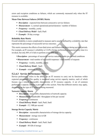 Cloud Computing: Unedited Version pg. 21
errors and exception conditions as failures, which are commonly measured only when the IT
resource is available.
Mean-Time Between Failures (MTBF) Metric
• Description - expected time between consecutive service failures
• Measurement - £, normal operational period duration / number of failures
• Frequency - monthly, yearly
• Cloud Delivery Model - IaaS, PaaS
• Example - 50 day average
Reliability Rate Metric
Overall reliability is more complicated to measure and is usually defined by a reliability rate that
represents the percentage of successful service outcomes.
This metric measures the effects of non-fatal errors and failures that occur during up-time periods.
For example, an IT resource’s reliability is 5.2.0% if it has performed as expected every time it is
invoked, but only 80% if it fails to perform every fifth time.
•Description - percentage of successful service outcomes under pre-defined conditions
•Measurement - total number of successful responses / total number of requests
• Frequency - weekly, monthly, yearly
• Cloud Delivery Model - SaaS
• Example - minimum 55.5%
5.2..6.3 Service Performance Metrics
Service performance refers to the ability on an IT resource to carry out its functions within
expected parameters. This quality is measured using service capacity metrics, each of which
focuses on a related measurable characteristic of IT resource capacity. A set of common
performance capacity metrics is provided in this section. Note that different metrics may apply,
depending on the type of IT resource being measured.
Network Capacity Metric
• Description - measurable characteristics of network capacity
• Measurement - bandwidth / throughput in bits per second
• Frequency - continuous
• Cloud Delivery Model - IaaS, PaaS, SaaS
• Example - 5.2. MB per second
Storage Device Capacity Metric
• Description - measurable characteristics of storage device capacity
• Measurement - storage size in GB
• Frequency - continuous
• Cloud Delivery Model - IaaS, PaaS, SaaS
• Example - 80 GB of storage
 