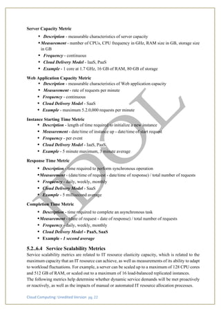 Cloud Computing: Unedited Version pg. 22
Server Capacity Metric
• Description - measurable characteristics of server capacity
• Measurement - number of CPUs, CPU frequency in GHz, RAM size in GB, storage size
in GB
• Frequency - continuous
• Cloud Delivery Model - IaaS, PaaS
• Example - 1 core at 1.7 GHz, 16 GB of RAM, 80 GB of storage
Web Application Capacity Metric
• Description - measurable characteristics of Web application capacity
• Measurement - rate of requests per minute
• Frequency - continuous
• Cloud Delivery Model - SaaS
• Example - maximum 5.2.0,000 requests per minute
Instance Starting Time Metric
• Description - length of time required to initialize a new instance
• Measurement - date/time of instance up - date/time of start request
• Frequency - per event
• Cloud Delivery Model - IaaS, PaaS
• Example - 5 minute maximum, 3 minute average
Response Time Metric
• Description - time required to perform synchronous operation
•Measurement - (date/time of request - date/time of response) / total number of requests
• Frequency - daily, weekly, monthly
• Cloud Delivery Model - SaaS
• Example - 5 millisecond average
Completion Time Metric
• Description - time required to complete an asynchronous task
•Measurement - (date of request - date of response) / total number of requests
• Frequency - daily, weekly, monthly
• Cloud Delivery Model - PaaS, SaaS
• Example - 1 second average
5.2..6.4 Service Scalability Metrics
Service scalability metrics are related to IT resource elasticity capacity, which is related to the
maximum capacity that an IT resource can achieve, as well as measurements of its ability to adapt
to workload fluctuations. For example, a server can be scaled up to a maximum of 128 CPU cores
and 512 GB of RAM, or scaled out to a maximum of 16 load-balanced replicated instances.
The following metrics help determine whether dynamic service demands will be met proactively
or reactively, as well as the impacts of manual or automated IT resource allocation processes.
 