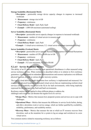 Cloud Computing: Unedited Version pg. 23
Storage Scalability (Horizontal) Metric
•Description - permissible storage device capacity changes in response to increased
workloads
• Measurement - storage size in GB
• Frequency - continuous
• Cloud Delivery Model - IaaS, PaaS, SaaS
• Example - 1,000 GB maximum (automated scaling)
Server Scalability (Horizontal) Metric
•Description - permissible server capacity changes in response to increased workloads
• Measurement - number of virtual servers in resource pool
• Frequency - continuous
• Cloud Delivery Model - IaaS, PaaS
•Example - 1 virtual server minimum, 5.2. virtual server maximum (automated scaling)
Server Scalability (Vertical) Metric
•Description - permissible server capacity fluctuations in response to workload fluctuations
• Measurement - number of CPUs, RAM size in GB
• Frequency - continuous
• Cloud Delivery Model - IaaS, PaaS
• Example - 512 core maximum, 512 GB of RAM
5.2..6.5 Service Resiliency Metrics
The ability of an IT resource to recover from operational disturbances is often measured using
service resiliency metrics. When resiliency is described within or in relation to SLA resiliency
guarantees, it is often based on redundant implementations and resource replication over different
physical locations, as well as various disaster recovery systems.
The type of cloud delivery model determines how resiliency is implemented and measured. For
example, the physical locations of replicated virtual servers that are implementing resilient cloud
services can be explicitly expressed in the SLAs for IaaS environments, while being implicitly
expressed for the corresponding PaaS and SaaS environments.
Resiliency metrics can be applied in three different phases to address the
challenges and events that can threaten the regular level of a service:
•Design Phase - Metrics that measure how prepared systems and services are to cope with
challenges.
•Operational Phase - Metrics that measure the difference in service levels before, during,
and after a downtime event or service outage, which are further qualified by availability,
reliability, performance, and scalability metrics.
•Recovery Phase - Metrics that measure the rate at which an IT resource recovers from
downtime, such as the meantime for a system to log an outage and switchover to a new
virtual server.
Two common metrics related to measuring resiliency are as follows:
 
