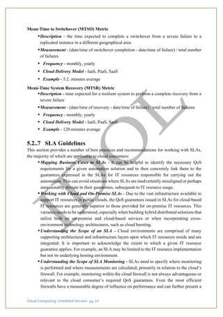Cloud Computing: Unedited Version pg. 24
Mean-Time to Switchover (MTSO) Metric
•Description - the time expected to complete a switchover from a severe failure to a
replicated instance in a different geographical area
•Measurement - (date/time of switchover completion - date/time of failure) / total number
of failures
• Frequency - monthly, yearly
• Cloud Delivery Model - IaaS, PaaS, SaaS
• Example - 5.2. minutes average
Mean-Time System Recovery (MTSR) Metric
•Description - time expected for a resilient system to perform a complete recovery from a
severe failure
•Measurement - (date/time of recovery - date/time of failure) / total number of failures
• Frequency - monthly, yearly
• Cloud Delivery Model - IaaS, PaaS, SaaS
• Example - 120 minutes average
5.2..7 SLA Guidelines
This section provides a number of best practices and recommendations for working with SLAs,
the majority of which are applicable to cloud consumers:
•Mapping Business Cases to SLAs - It can be helpful to identify the necessary QoS
requirements for a given automation solution and to then concretely link them to the
guarantees expressed in the SLAs for IT resources responsible for carrying out the
automation. This can avoid situations where SLAs are inadvertently misaligned or perhaps
unreasonably deviate in their guarantees, subsequent to IT resource usage.
•Working with Cloud and On-Premise SLAs - Due to the vast infrastructure available to
support IT resources in public clouds, the QoS guarantees issued in SLAs for cloud-based
IT resources are generally superior to those provided for on-premise IT resources. This
variance needs to be understood, especially when building hybrid distributed solutions that
utilize both on on-premise and cloud-based services or when incorporating cross-
environment technology architectures, such as cloud bursting.
•Understanding the Scope of an SLA - Cloud environments are comprised of many
supporting architectural and infrastructure layers upon which IT resources reside and are
integrated. It is important to acknowledge the extent to which a given IT resource
guarantee applies. For example, an SLA may be limited to the IT resource implementation
but not its underlying hosting environment.
•Understanding the Scope of SLA Monitoring - SLAs need to specify where monitoring
is performed and where measurements are calculated, primarily in relation to the cloud’s
firewall. For example, monitoring within the cloud firewall is not always advantageous or
relevant to the cloud consumer’s required QoS guarantees. Even the most efficient
firewalls have a measurable degree of influence on performance and can further present a
 