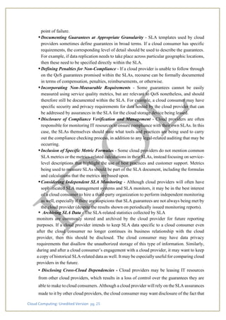 Cloud Computing: Unedited Version pg. 25
point of failure.
•Documenting Guarantees at Appropriate Granularity - SLA templates used by cloud
providers sometimes define guarantees in broad terms. If a cloud consumer has specific
requirements, the corresponding level of detail should be used to describe the guarantees.
For example, if data replication needs to take place across particular geographic locations,
then these need to be specified directly within the SLA.
•Defining Penalties for Non-Compliance - If a cloud provider is unable to follow through
on the QoS guarantees promised within the SLAs, recourse can be formally documented
in terms of compensation, penalties, reimbursements, or otherwise.
•Incorporating Non-Measurable Requirements - Some guarantees cannot be easily
measured using service quality metrics, but are relevant to QoS nonetheless, and should
therefore still be documented within the SLA. For example, a cloud consumer may have
specific security and privacy requirements for data hosted by the cloud provider that can
be addressed by assurances in the SLA for the cloud storage device being leased.
•Disclosure of Compliance Verification and Management - Cloud providers are often
responsible for monitoring IT resources to ensure compliance with their own SLAs. In this
case, the SLAs themselves should state what tools and practices are being used to carry
out the compliance checking process, in addition to any legal-related auditing that may be
occurring.
•Inclusion of Specific Metric Formulas - Some cloud providers do not mention common
SLA metrics or the metrics-related calculations in their SLAs, instead focusing on service-
level descriptions that highlight the use of best practices and customer support. Metrics
being used to measure SLAs should be part of the SLA document, including the formulas
and calculations that the metrics are based upon.
•Considering Independent SLA Monitoring - Although cloud providers will often have
sophisticated SLA management systems and SLA monitors, it may be in the best interest
of a cloud consumer to hire a third-party organization to perform independent monitoring
as well, especially if there are suspicions that SLA guarantees are not always being met by
the cloud provider (despite the results shown on periodically issued monitoring reports).
• Archiving SLA Data - The SLA-related statistics collected by SLA
monitors are commonly stored and archived by the cloud provider for future reporting
purposes. If a cloud provider intends to keep SLA data specific to a cloud consumer even
after the cloud consumer no longer continues its business relationship with the cloud
provider, then this should be disclosed. The cloud consumer may have data privacy
requirements that disallow the unauthorized storage of this type of information. Similarly,
during and after a cloud consumer’s engagement with a cloud provider, it may want to keep
a copy of historical SLA-related data as well. It may be especially useful for comparing cloud
providers in the future.
• Disclosing Cross-Cloud Dependencies - Cloud providers may be leasing IT resources
from other cloud providers, which results in a loss of control over the guarantees they are
able to make to cloud consumers. Although a cloud provider will rely on the SLA assurances
made to it by other cloud providers, the cloud consumer may want disclosure of the fact that
 