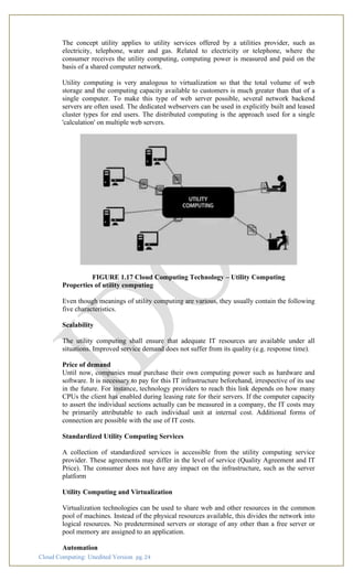 Cloud Computing: Unedited Version pg. 24
The concept utility applies to utility services offered by a utilities provider, such as
electricity, telephone, water and gas. Related to electricity or telephone, where the
consumer receives the utility computing, computing power is measured and paid on the
basis of a shared computer network.
Utility computing is very analogous to virtualization so that the total volume of web
storage and the computing capacity available to customers is much greater than that of a
single computer. To make this type of web server possible, several network backend
servers are often used. The dedicated webservers can be used in explicitly built and leased
cluster types for end users. The distributed computing is the approach used for a single
'calculation' on multiple web servers.
FIGURE 1.17 Cloud Computing Technology – Utility Computing
Properties of utility computing
Even though meanings of utility computing are various, they usually contain the following
five characteristics.
Scalability
The utility computing shall ensure that adequate IT resources are available under all
situations. Improved service demand does not suffer from its quality (e.g. response time).
Price of demand
Until now, companies must purchase their own computing power such as hardware and
software. It is necessary to pay for this IT infrastructure beforehand, irrespective of its use
in the future. For instance, technology providers to reach this link depends on how many
CPUs the client has enabled during leasing rate for their servers. If the computer capacity
to assert the individual sections actually can be measured in a company, the IT costs may
be primarily attributable to each individual unit at internal cost. Additional forms of
connection are possible with the use of IT costs.
Standardized Utility Computing Services
A collection of standardized services is accessible from the utility computing service
provider. These agreements may differ in the level of service (Quality Agreement and IT
Price). The consumer does not have any impact on the infrastructure, such as the server
platform
Utility Computing and Virtualization
Virtualization technologies can be used to share web and other resources in the common
pool of machines. Instead of the physical resources available, this divides the network into
logical resources. No predetermined servers or storage of any other than a free server or
pool memory are assigned to an application.
Automation
 