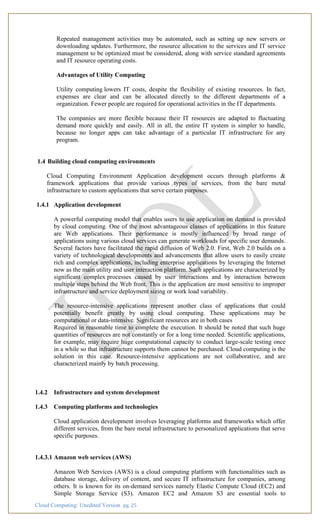 Cloud Computing: Unedited Version pg. 25
Repeated management activities may be automated, such as setting up new servers or
downloading updates. Furthermore, the resource allocation to the services and IT service
management to be optimized must be considered, along with service standard agreements
and IT resource operating costs.
Advantages of Utility Computing
Utility computing lowers IT costs, despite the flexibility of existing resources. In fact,
expenses are clear and can be allocated directly to the different departments of a
organization. Fewer people are required for operational activities in the IT departments.
The companies are more flexible because their IT resources are adapted to fluctuating
demand more quickly and easily. All in all, the entire IT system is simpler to handle,
because no longer apps can take advantage of a particular IT infrastructure for any
program.
1.4 Building cloud computing environments
Cloud Computing Environment Application development occurs through platforms &
framework applications that provide various types of services, from the bare metal
infrastructure to custom applications that serve certain purposes.
1.4.1 Application development
A powerful computing model that enables users to use application on demand is provided
by cloud computing. One of the most advantageous classes of applications in this feature
are Web applications. Their performance is mostly influenced by broad range of
applications using various cloud services can generate workloads for specific user demands.
Several factors have facilitated the rapid diffusion of Web 2.0. First, Web 2.0 builds on a
variety of technological developments and advancements that allow users to easily create
rich and complex applications, including enterprise applications by leveraging the Internet
now as the main utility and user interaction platform. Such applications are characterized by
significant complex processes caused by user interactions and by interaction between
multiple steps behind the Web front. This is the application are most sensitive to improper
infrastructure and service deployment sizing or work load variability.
The resource-intensive applications represent another class of applications that could
potentially benefit greatly by using cloud computing. These applications may be
computational or data-intensive. Significant resources are in both cases
Required in reasonable time to complete the execution. It should be noted that such huge
quantities of resources are not constantly or for a long time needed. Scientific applications,
for example, may require huge computational capacity to conduct large-scale testing once
in a while so that infrastructure supports them cannot be purchased. Cloud computing is the
solution in this case. Resource-intensive applications are not collaborative, and are
characterized mainly by batch processing.
1.4.2 Infrastructure and system development
1.4.3 Computing platforms and technologies
Cloud application development involves leveraging platforms and frameworks which offer
different services, from the bare metal infrastructure to personalized applications that serve
specific purposes.
1.4.3.1 Amazon web services (AWS)
Amazon Web Services (AWS) is a cloud computing platform with functionalities such as
database storage, delivery of content, and secure IT infrastructure for companies, among
others. It is known for its on-demand services namely Elastic Compute Cloud (EC2) and
Simple Storage Service (S3). Amazon EC2 and Amazon S3 are essential tools to
 