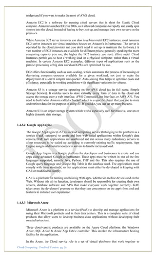 Cloud Computing: Unedited Version pg. 26
understand if you want to make the most of AWS cloud.
Amazon EC2 is a software for running cloud servers that is short for Elastic Cloud
compute. Amazon launched EC2 in 2006, as it allowed companies to rapidly and easily spin
servers into the cloud, instead of having to buy, set up, and manage their own servers on the
premises.
While Amazon EC2 server instances can also have bare-metal EC2 instances, most Amazon
EC2 server instances are virtual machines housed on Amazon's infrastructure. The server is
operated by the cloud provider and you don't need to set up or maintain the hardware.) A
vast number of EC2 instances are available for different prices; generally speaking the more
computing capacity you use, the higher the EC2 instance you need. (Bare metal Cloud
Instances permit you to host a working load on a physical computer, rather than a virtual
machine. In certain Amazon EC2 examples, different types of applications such as the
parallel processing of big data workload GPUs are optimized for use.
EC2 offers functionality such as auto-scaling, which automates the process of increasing or
decreasing compute resources available for a given workload, not just to make the
deployment of a server simpler and quicker. Auto-scaling thus helps to optimize costs and
efficiency, especially in working conditions with significant variations in volume.
Amazon S3 is a storage service operating on the AWS cloud (as its full name, Simple
Storage Service). It enables users to store virtually every form of data in the cloud and
access the storage over a web interface, AWS Command Line Interface, or AWS API. You
need to build what Amazon called a 'bucket' which is a specific object that you use to store
and retrieve data for the purpose of using S3. If you like, you can set up many buckets.
Amazon S3 is an object storage system which works especially well for massive, uneven or
highly dynamic data storage.
1.4.3.2 Google AppEngine
The Google AppEngine (GAE) is a cloud computing service (belonging to the platform as a
service (PaaS) category) to create and host web-based applications within Google's data
centers. GAE web applications are sandboxed and run across many redundancy servers to
allow resources to be scaled up according to currently-existing traffic requirements. App
Engine assigns additional resources to servers to handle increased load.
Google App Engine is a Google platform for developers and businesses to create and run
apps using advanced Google infrastructure. These apps must be written in one of the few
languages supported, namely Java, Python, PHP and Go. This also requires the use of
Google query language and Google Big Table is the database used. The applications must
comply with these standards, so that applications must either be developed in keeping with
GAE or modified to comply.
GAE is a platform for running and hosting Web apps, whether on mobile devices and on the
Web. Without this all-in function, developers should be responsible for creating their own
servers, database software and APIs that make everyone work together correctly. GAE
takes away the developers' pressure so that they can concentrate on the app's front end and
features to enhance user experience.
1.4.3.3 Microsoft Azure
Microsoft Azure is a platform as a service (PaaS) to develop and manage applications for
using their Microsoft products and in their data centers. This is a complete suite of cloud
products that allow users to develop business-class applications without developing their
own infrastructure.
Three cloud-centric products are available on the Azure Cloud platform: the Windows
Azure, SQL Azure & Azure App Fabric controller. This involve the infrastructure hosting
facility for the application.
In the Azure, the Cloud service role is a set of virtual platforms that work together to
 