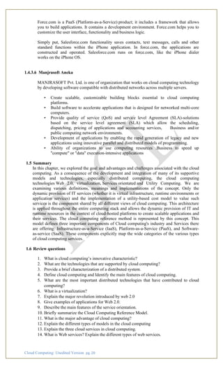 Cloud Computing: Unedited Version pg. 28
Force.com is a PaaS (Platform-as-a-Service) product; it includes a framework that allows
you to build applications. It contains a development environment. Force.com helps you to
customize the user interface, functionality and business logic.
Simply put, Salesforce.com functionality saves contacts, text messages, calls and other
standard functions within the iPhone application. In force.com, the applications are
constructed and operated. Salesforce.com runs on force.com, like the iPhone dialer
works on the iPhone OS.
1.4.3.6 Manjrasoft Aneka
MANJRASOFT Pvt. Ltd. is one of organization that works on cloud computing technology
by developing software compatible with distributed networks across multiple servers.
• Create scalable, customizable building blocks essential to cloud computing
platforms.
• Build software to accelerate applications that is designed for networked multi-core
computers.
• Provide quality of service (QoS) and service level Agreement (SLA)-solutions
based on the service level agreement (SLA) which allow the scheduling,
dispatching, pricing of applications and accounting services, Business and/or
public computing network environments.
• Development of applications by enabling the rapid generation of legacy and new
applications using innovative parallel and distributed models of programming.
• Ability of organizations to use computing resources .Business to speed up
"compute" or "data" execution-intensive applications
1.5 Summary
In this chapter, we explored the goal and advantages and challenges associated with the cloud
computing. As a consequence of the development and integration of many of its supportive
models and technologies, especially distributed computing, the cloud computing
technologies Web 2.0, virtualization, Services orientated and Utility Computing. We are
examining various definitions, meanings and implementations of the concept. Only the
dynamic provision of IT services (whether it is virtual infrastructure, runtime environments or
application services) and the implementation of a utility-based cost model to value such
services is the component shared by all different views of cloud computing. This architecture
is applied throughout the entire computing stack and allows the dynamic provision of IT and
runtime resources in the context of cloud-hosted platforms to create scalable applications and
their services. The cloud computing reference method is represented by this concept. This
model defines three important components of Cloud computing's industry and Services there
are offering: Infrastructure-as-a-Service (IaaS), Platform-as-a-Service (PaaS), and Software-
as-service (SaaS). These components explicitly map the wide categories of the various types
of cloud computing services.
1.6 Review questions
1. What is cloud computing’s innovative characteristic?
2. What are the technologies that are supported by cloud computing?
3. Provide a brief characterization of a distributed system.
4. Define cloud computing and Identify the main features of cloud computing.
5. What are the most important distributed technologies that have contributed to cloud
computing?
6. What is a virtualization?
7. Explain the major revolution introduced by web 2.0
8. Give examples of applications for Web 2.0.
9. Describe the main features of the service orientation.
10. Briefly summarize the Cloud Computing Reference Model.
11. What is the major advantage of cloud computing?
12. Explain the different types of models in the cloud computing
13. Explain the three cloud services in cloud computing.
14. What is Web services? Explain the different types of web services.
 