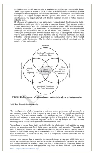 Cloud Computing: Unedited Version pg. 3
infrastructure as a “cloud” as application as services from anywhere part in the world. Hence
Cloud computing can be defined as a new dynamic provisioning model of computing services
that improves the use of physical resources and data centers is growing uses virtualization and
convergence to support multiple different systems that operate on server platforms
simultaneously. The output achieved with different placement schemes of virtual machines
will differ a lot. .
By observing advancement in several technologies , we can track of cloud computing that is
(virtualization, multi-core chips), especially in hardware; Internet (Web services, service-
oriented architectures, Web 2.0), Distributed computing (clusters, grids), and autonomous
Computing, automation of the data center). The convergence of Figure 1.1 reveals the areas of
technology that have evolved and led to the advent Cloud computing. Any of these
technologies were considered speculation at an early stage of development; however, they
received considerable attention later Academia and big business companies have been
prohibited. Therefore, a Process of specification and standardization followed which resulted
in maturity and wide adoption. . The rise of cloud computing is closely associated with the
maturity of these technologies.
FIGURE 1.1. Convergence of various advances leading to the advent of cloud computing
1.2.1 The vision of cloud computing
The virtual provision of cloud computing is hardware, runtime environment and resources for a
user by paying money. As of these items can be used as long as the User, no upfront commitment
requirement. The whole computer device collection is turned into a Utilities set that can be
supplied and composed in hours rather than days together, to deploy devices without Costs for
maintenance. A cloud computer's long-term vision is that IT services are traded without
technology and as utilities on an open market as barriers to the rules.
We can hope in the near future that it can be identified the solution that clearly satisfies our needs
entering our application on a global digital market services for cloud computing. This market will
make it possible to automate the process of discovery and integration with its existing software
systems. A digital cloud trading platform is available services will also enable service providers to
boost their revenue. A cloud service may also be a competitor's customer service to meet its
consumer commitments.
Company and personal data is accessible in structured formats everywhere, which helps us to
access and communicate easily on an even larger level. Cloud computing's security and stability
will continue to improve, making it even safer with a wide variety of techniques. Instead of
concentrating on what services and applications they allow, we do not consider "cloud" to be the
 