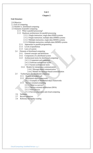 Cloud Computing: Unedited Version pg. 1
Unit 1
Chapter 2
Unit Structure
2.0 Objective
2.1 Eras of computing
2.2 Parallel vs. distributed computing
2.3 Elements of parallel computing
2.3.1 What is parallel processing?
2.3.2 Hardware architectures for parallel processing
2.3.2.1 Single-instruction, single-data (SISD) systems
2.3.2.2 Single-instruction, multiple-data (SIMD) systems
2.3.2.3 Multiple-instruction, single-data (MISD) systems
2.3.2.4 Multiple-instruction, multiple-data (MIMD) systems
2.3.1 Approaches to parallel programming
2.3.2 Levels of parallelism
2.3.3 Laws of caution
2.4 Elements of distributed computing
2.4.1 General concepts and definitions
2.4.2 Components of a distributed system
2.4.3 Architectural styles for distributed computing
2.4.3.1 Component and connectors
2.4.3.2 Software architectural styles
2.4.3.3 System architectural styles
2.4.4 Models for interprocess communication
2.4.4.1 Message-based communication
2.4.4.2 Models for message-based communication
2.5 Technologies for distributed computing
2.5.1 Remote procedure call
2.5.2 Distributed object frameworks
2.5.2.1 Examples of distributed object frameworks
2.5.3 Service-oriented computing
2.5.3.1 What is a service?
2.5.3.2 Service-oriented architecture (SOA)
2.5.3.3 Web services
2.5.3.4 Service orientation and cloud computing
2.6 Summary
2.7 Review questions
2.8 Reference for further reading
 