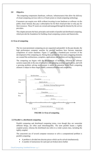 Cloud Computing: Unedited Version pg. 2
2.0 Objective
The computing components (hardware, software, infrastructures) that allow the delivery
of cloud computing services refer to a Cloud system or cloud computing technology.
Consumers can acquire new skills without investing in new hardware or software via the
public cloud. Instead, they pay a subscription fee for their cloud provider or only pay for
their resources. These IT assets are owned and managed through the Internet by the service
providers.
This chapter presents the basic principles and models of parallel and distributed computing,
which provide the foundation for building cloud computing systems and frameworks.
2.1 Eras of computing
The two most prominent computing era are sequential and parallel. In the past decade, the
high performance computer searches for parallel machines have become important
competitors of vector machines. Figure 2.1 provides a hundred-year overview of the
development of the computing era. During these periods the four main computing elements
are created like architectures, compilers, applications and problem-solving environments.
The computing era begins with the development of hardware, followed by software
systems (especially in the area of compilers and operating systems), applications, and with
a growing problem solving environment it enters its saturation level. Each computing
element is subject to three stages: R&D, commercialization and commodity.
FIGURE 2.1 Eras of computing
2.2 Parallel vs. distributed computing
Parallel computing and distributed computing terms, even though they are somewhat
different things, are often used interchangeably. The term parallel means a tightly
coupled system, whereas the distributed one refers to a wider system class, including the
tightly coupled.
The concurrent use of several computer resources to solve a computational problem is
parallel computing:
• A problem is divided into discrete pieces which can be solved simultaneously
• A number of instructions for each part are broken down further
 