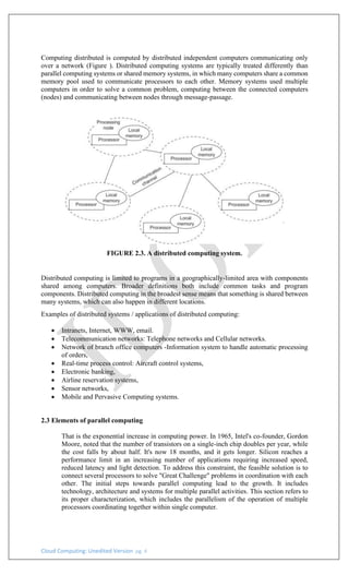 Cloud Computing: Unedited Version pg. 4
Computing distributed is computed by distributed independent computers communicating only
over a network (Figure ). Distributed computing systems are typically treated differently than
parallel computing systems or shared memory systems, in which many computers share a common
memory pool used to communicate processors to each other. Memory systems used multiple
computers in order to solve a common problem, computing between the connected computers
(nodes) and communicating between nodes through message-passage.
FIGURE 2.3. A distributed computing system.
Distributed computing is limited to programs in a geographically-limited area with components
shared among computers. Broader definitions both include common tasks and program
components. Distributed computing in the broadest sense means that something is shared between
many systems, which can also happen in different locations.
Examples of distributed systems / applications of distributed computing:
• Intranets, Internet, WWW, email.
• Telecommunication networks: Telephone networks and Cellular networks.
• Network of branch office computers -Information system to handle automatic processing
of orders,
• Real-time process control: Aircraft control systems,
• Electronic banking,
• Airline reservation systems,
• Sensor networks,
• Mobile and Pervasive Computing systems.
2.3 Elements of parallel computing
That is the exponential increase in computing power. In 1965, Intel's co-founder, Gordon
Moore, noted that the number of transistors on a single-inch chip doubles per year, while
the cost falls by about half. It's now 18 months, and it gets longer. Silicon reaches a
performance limit in an increasing number of applications requiring increased speed,
reduced latency and light detection. To address this constraint, the feasible solution is to
connect several processors to solve "Great Challenge" problems in coordination with each
other. The initial steps towards parallel computing lead to the growth. It includes
technology, architecture and systems for multiple parallel activities. This section refers to
its proper characterization, which includes the parallelism of the operation of multiple
processors coordinating together within single computer.
 