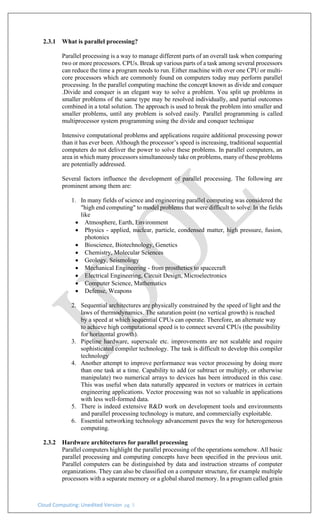 Cloud Computing: Unedited Version pg. 5
2.3.1 What is parallel processing?
Parallel processing is a way to manage different parts of an overall task when comparing
two or more processors. CPUs. Break up various parts of a task among several processors
can reduce the time a program needs to run. Either machine with over one CPU or multi-
core processors which are commonly found on computers today may perform parallel
processing. In the parallel computing machine the concept known as divide and conquer
.Divide and conquer is an elegant way to solve a problem. You split up problems in
smaller problems of the same type may be resolved individually, and partial outcomes
combined in a total solution. The approach is used to break the problem into smaller and
smaller problems, until any problem is solved easily. Parallel programming is called
multiprocessor system programming using the divide and conquer technique
Intensive computational problems and applications require additional processing power
than it has ever been. Although the processor’s speed is increasing, traditional sequential
computers do not deliver the power to solve these problems. In parallel computers, an
area in which many processors simultaneously take on problems, many of these problems
are potentially addressed.
Several factors influence the development of parallel processing. The following are
prominent among them are:
1. In many fields of science and engineering parallel computing was considered the
"high end computing" to model problems that were difficult to solve: In the fields
like
• Atmosphere, Earth, Environment
• Physics - applied, nuclear, particle, condensed matter, high pressure, fusion,
photonics
• Bioscience, Biotechnology, Genetics
• Chemistry, Molecular Sciences
• Geology, Seismology
• Mechanical Engineering - from prosthetics to spacecraft
• Electrical Engineering, Circuit Design, Microelectronics
• Computer Science, Mathematics
• Defense, Weapons
2. Sequential architectures are physically constrained by the speed of light and the
laws of thermodynamics. The saturation point (no vertical growth) is reached
by a speed at which sequential CPUs can operate. Therefore, an alternate way
to achieve high computational speed is to connect several CPUs (the possibility
for horizontal growth).
3. Pipeline hardware, superscale etc. improvements are not scalable and require
sophisticated compiler technology. The task is difficult to develop this compiler
technology
4. Another attempt to improve performance was vector processing by doing more
than one task at a time. Capability to add (or subtract or multiply, or otherwise
manipulate) two numerical arrays to devices has been introduced in this case.
This was useful when data naturally appeared in vectors or matrices in certain
engineering applications. Vector processing was not so valuable in applications
with less well-formed data.
5. There is indeed extensive R&D work on development tools and environments
and parallel processing technology is mature, and commercially exploitable.
6. Essential networking technology advancement paves the way for heterogeneous
computing.
2.3.2 Hardware architectures for parallel processing
Parallel computers highlight the parallel processing of the operations somehow. All basic
parallel processing and computing concepts have been specified in the previous unit.
Parallel computers can be distinguished by data and instruction streams of computer
organizations. They can also be classified on a computer structure, for example multiple
processors with a separate memory or a global shared memory. In a program called grain
 